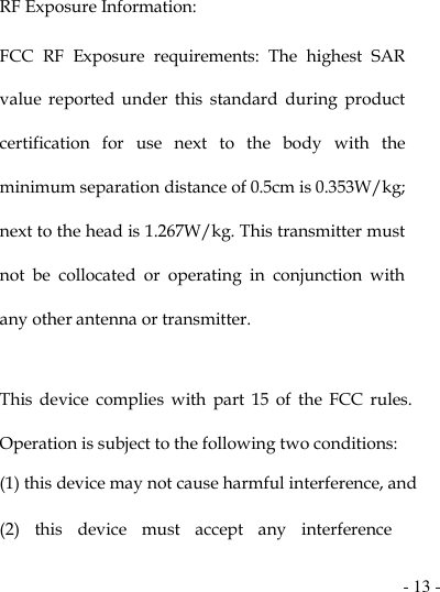  - 13 -  RF Exposure Information: FCC  RF  Exposure  requirements:  The  highest  SAR value  reported  under  this  standard  during  product certification  for  use  next  to  the  body  with  the minimum separation distance of 0.5cm is 0.353W/kg; next to the head is 1.267W/kg. This transmitter must not  be  collocated  or  operating  in  conjunction  with any other antenna or transmitter.   This  device  complies  with  part  15  of  the  FCC  rules. Operation is subject to the following two conditions: (1) this device may not cause harmful interference, and (2)  this  device  must  accept  any  interference 