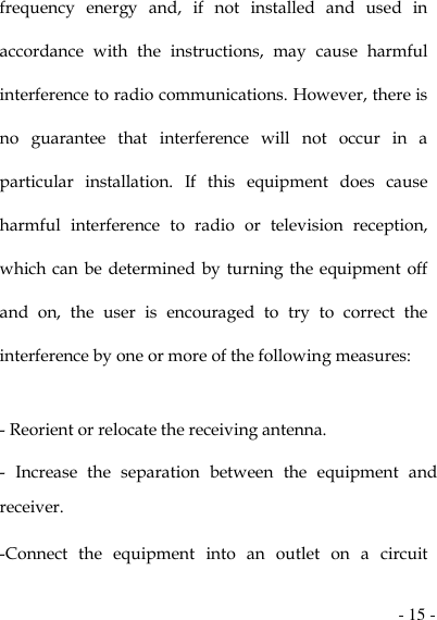  - 15 - frequency  energy  and,  if  not  installed  and  used  in accordance  with  the  instructions,  may  cause  harmful interference to radio communications. However, there is no  guarantee  that  interference  will  not  occur  in  a particular  installation.  If  this  equipment  does  cause harmful  interference  to  radio  or  television  reception, which can be  determined by turning the equipment off and  on,  the  user  is  encouraged  to  try  to  correct  the interference by one or more of the following measures:   - Reorient or relocate the receiving antenna. -  Increase  the  separation  between  the  equipment  and receiver. -Connect  the  equipment  into  an  outlet  on  a  circuit 
