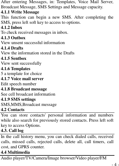  - 4 - After  entering  Messages,  in:  Templates,  Voice  Mail  Server, Broadcast Message, SMS Settings and Message capacity. 4.1.1 Write Message This  function  can  begin  a  new  SMS.  After  completing  the SMS, press left soft key to access to options. 4.1.2 Inbox To check received messages in inbox. 4.1.3 Outbox View unsent successful information 4.1.4 Drafts View the information stored in the Drafts 4.1.5 Sentbox View sent successfully 4.1.6 Templates 5 a template for choice 4.1.7 Voice mail server Edit speech number 4.1.8 Broadcast message See cell broadcast information 4.1.9 SMS settings SMS,MMS,Broadcast message 4.2 Contacts You  can  store  contacts&apos;  personal  information  and  numbers while also search for previously stored contacts. Press left soft key to access Options. 4.3. Call log In the call history menu, you can check dialed calls, received calls,  missed calls,  rejected calls,  delete  all,  call timers,  call cost, and GPRS counter. 4.4 Multimedia Audio player/TV/Camera/Image browser/Video player/FM 