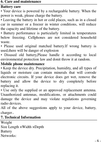  - 6 - 6. Care and maintenance Battery care • Your device is powered by a rechargeable battery. When the power is weak, please charge the battery.   • Leaving the battery in hot or cold places, such as in a closed car in summer or a  freezer in  winter conditions, will  reduce the capacity and lifetime of the battery.   •  Battery  performance  is  particularly  limited  in  temperatures below  freezing.  Cellphones  are  not  considered  household waste. •  Please  used  original  matched  battery.If  wrong  battery  is used,there will be danger of explosion   •  Disused  old  battery,Please  handle  it  according  to  local environmental protection law and donit throw it at random. Mobile phone maintenance • Keep the device dry. Precipitation, humidity, and all types of liquids  or  moisture  can  contain  minerals  that  will  corrode electronic  circuits.  If  your  device  does  get  wet,  remove the battery  and  allow  the  device  to  dry  completely  before replacing it. • Use only the  supplied or an approved replacement antenna. Unauthorized  antennas,  modifications,  or  attachments  could damage  the  device  and  may  violate  regulations  governing radio devices. All  of  the  above  suggestions  apply  to  your  device,  battery, charger。 7. Technical Information Weight Size Length ×Width ×Depth Battery Networks: 