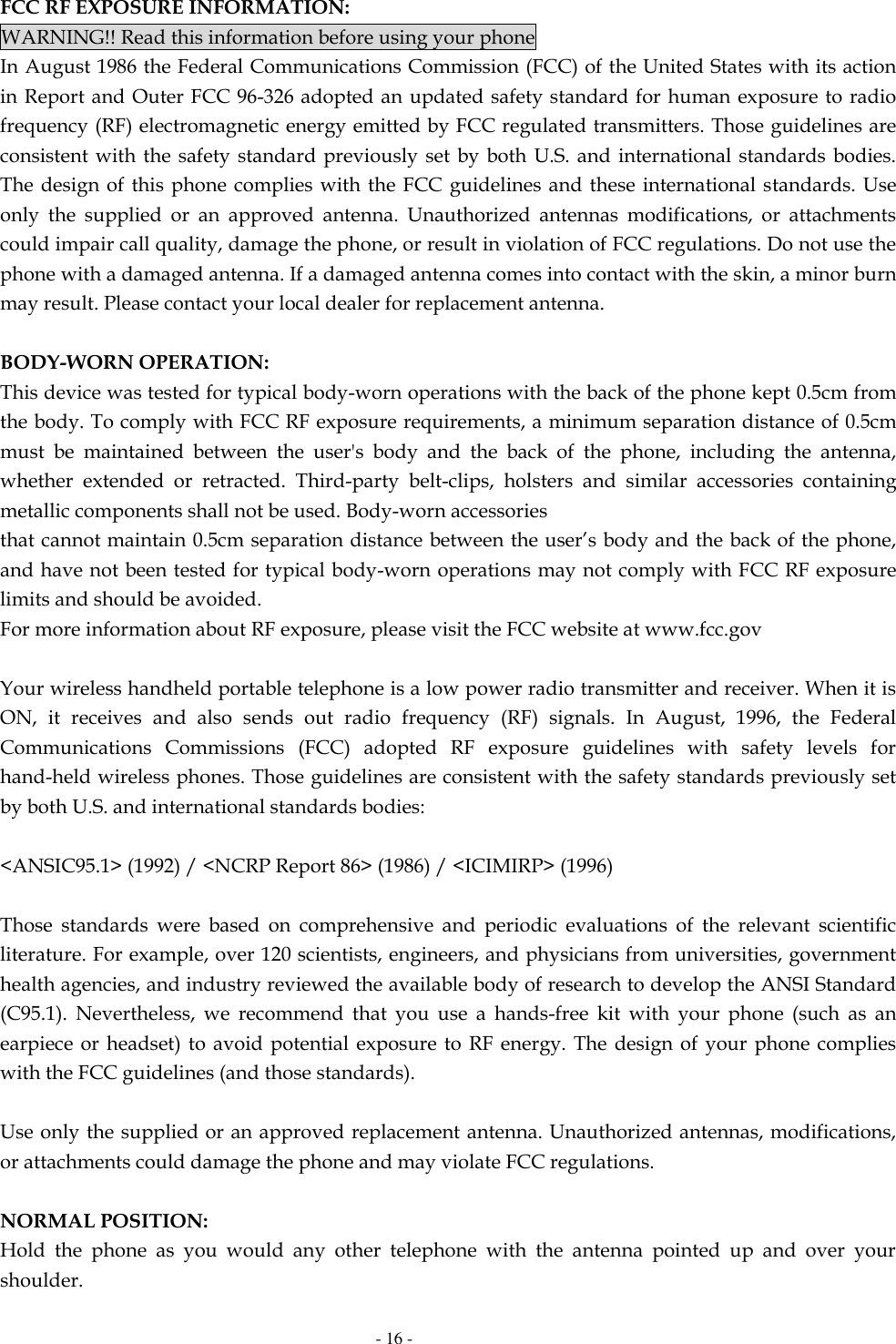   - 16 - FCC RF EXPOSURE INFORMATION: WARNING!! Read this information before using your phone In August 1986 the Federal Communications Commission (FCC) of the United States with its action in Report and Outer FCC 96-326 adopted an updated safety standard for human exposure to radio frequency (RF) electromagnetic energy emitted by FCC regulated transmitters. Those guidelines are consistent with the  safety standard previously  set by both U.S.  and international standards  bodies. The design of  this  phone complies with  the FCC guidelines and these  international standards.  Use only  the  supplied  or  an  approved  antenna.  Unauthorized  antennas  modifications,  or  attachments could impair call quality, damage the phone, or result in violation of FCC regulations. Do not use the phone with a damaged antenna. If a damaged antenna comes into contact with the skin, a minor burn may result. Please contact your local dealer for replacement antenna.  BODY-WORN OPERATION: This device was tested for typical body-worn operations with the back of the phone kept 0.5cm from the body. To comply with FCC RF exposure requirements, a minimum separation distance of 0.5cm must  be  maintained  between  the  user&apos;s  body  and  the  back  of  the  phone,  including  the  antenna, whether  extended  or  retracted.  Third-party  belt-clips,  holsters  and  similar  accessories  containing metallic components shall not be used. Body-worn accessories that cannot maintain 0.5cm separation distance between the user’s body and the back of the phone, and have not been tested for typical body-worn operations may not comply with FCC RF exposure limits and should be avoided. For more information about RF exposure, please visit the FCC website at www.fcc.gov  Your wireless handheld portable telephone is a low power radio transmitter and receiver. When it is ON,  it  receives  and  also  sends  out  radio  frequency  (RF)  signals.  In  August,  1996,  the  Federal Communications  Commissions  (FCC)  adopted  RF  exposure  guidelines  with  safety  levels  for hand-held wireless phones. Those guidelines are consistent with the safety standards previously set by both U.S. and international standards bodies:  &lt;ANSIC95.1&gt; (1992) / &lt;NCRP Report 86&gt; (1986) / &lt;ICIMIRP&gt; (1996)  Those  standards  were  based  on  comprehensive  and  periodic  evaluations  of  the  relevant  scientific literature. For example, over 120 scientists, engineers, and physicians from universities, government health agencies, and industry reviewed the available body of research to develop the ANSI Standard (C95.1).  Nevertheless,  we  recommend  that  you  use  a  hands-free  kit  with  your  phone  (such  as  an earpiece or headset) to  avoid  potential exposure to  RF  energy. The design  of  your  phone complies with the FCC guidelines (and those standards).  Use only the supplied or an approved replacement antenna. Unauthorized antennas, modifications, or attachments could damage the phone and may violate FCC regulations.    NORMAL POSITION:   Hold  the  phone  as  you  would  any  other  telephone  with  the  antenna  pointed  up  and  over  your shoulder. 