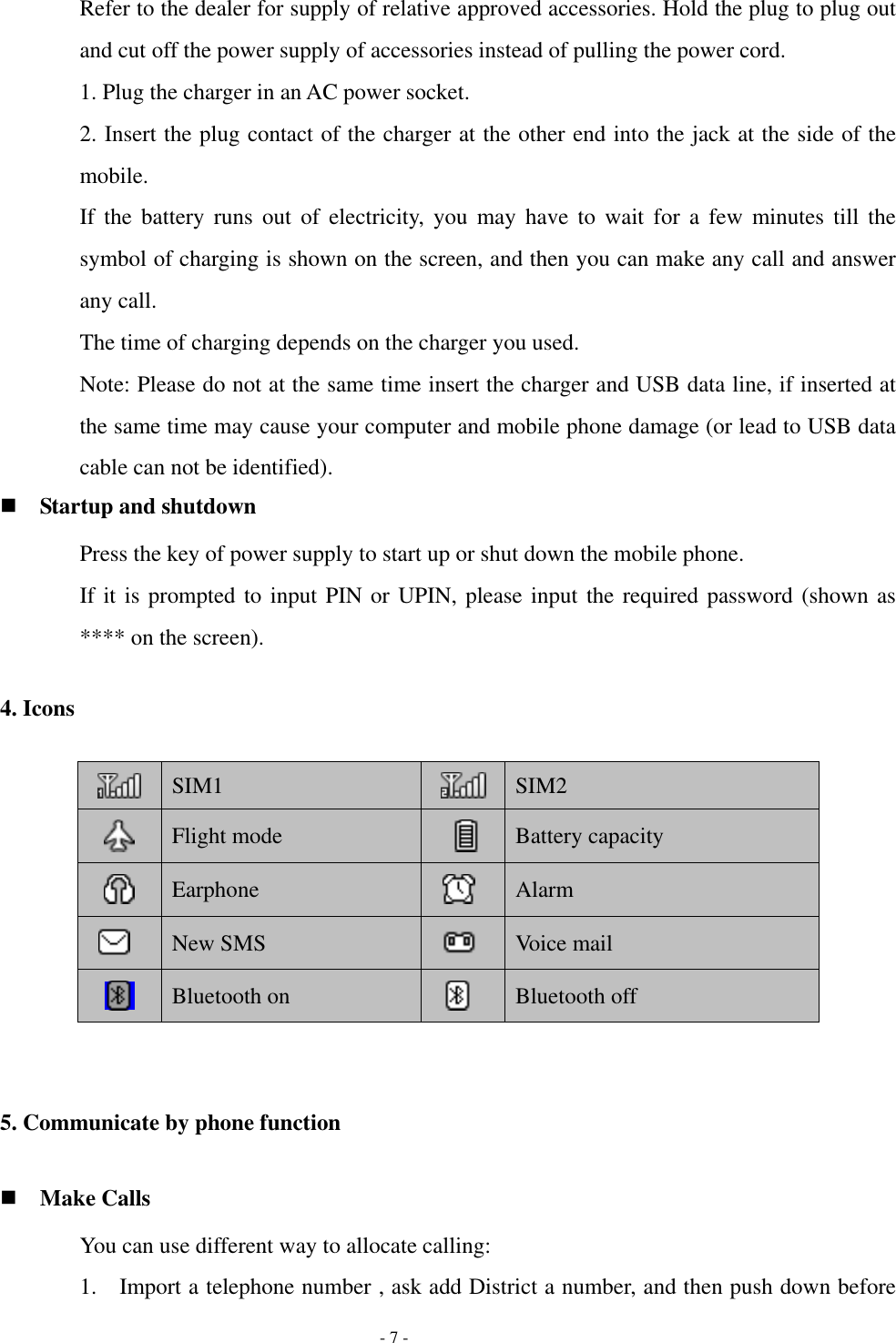   - 7 - Refer to the dealer for supply of relative approved accessories. Hold the plug to plug out and cut off the power supply of accessories instead of pulling the power cord. 1. Plug the charger in an AC power socket. 2. Insert the plug contact of the charger at the other end into the jack at the side of the mobile. If  the  battery  runs  out  of  electricity,  you  may  have  to  wait  for  a  few  minutes  till  the symbol of charging is shown on the screen, and then you can make any call and answer any call. The time of charging depends on the charger you used. Note: Please do not at the same time insert the charger and USB data line, if inserted at the same time may cause your computer and mobile phone damage (or lead to USB data cable can not be identified).  Startup and shutdown Press the key of power supply to start up or shut down the mobile phone. If it is prompted to input PIN or UPIN, please input the required password (shown as **** on the screen). 4. Icons  SIM1  SIM2  Flight mode  Battery capacity  Earphone  Alarm  New SMS  Voice mail  Bluetooth on  Bluetooth off  5. Communicate by phone function  Make Calls You can use different way to allocate calling: 1. Import a telephone number , ask add District a number, and then push down before 