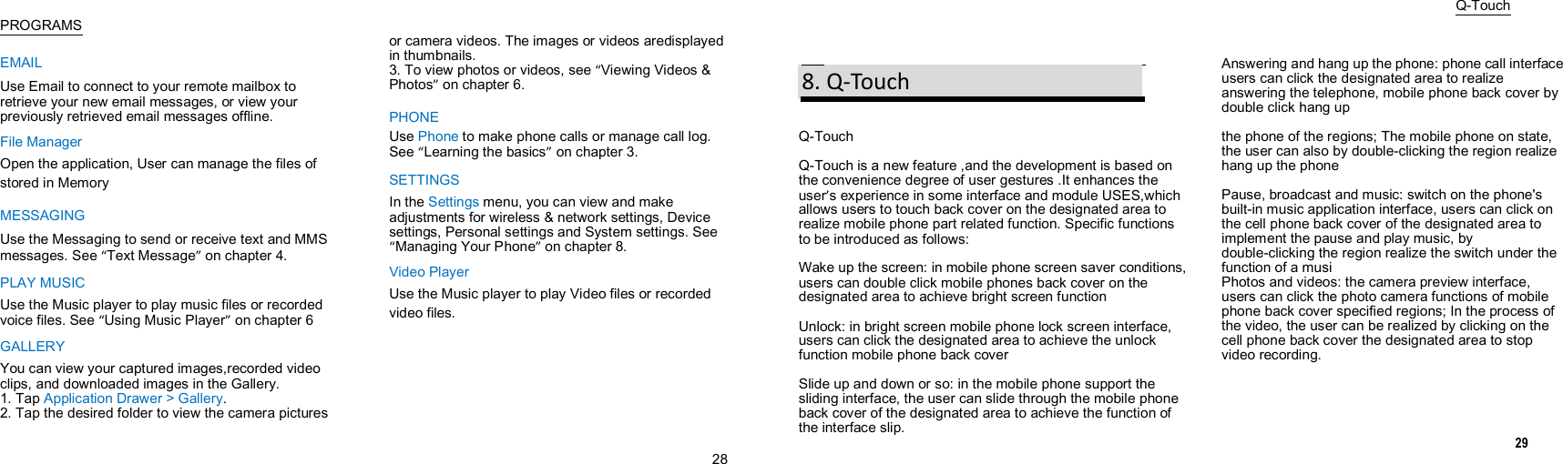  PROGRAMS EMAIL Use Email to connect to your remote mailbox to retrieve your new email messages, or view your previously retrieved email messages offline. File Manager Open the application, User can manage the files of   stored in Memory MESSAGING Use the Messaging to send or receive text and MMS messages. See “Text Message” on chapter 4. PLAY MUSIC Use the Music player to play music files or recorded voice files. See “Using Music Player” on chapter 6 GALLERY You can view your captured images,recorded video clips, and downloaded images in the Gallery. 1. Tap Application Drawer &gt; Gallery. 2. Tap the desired folder to view the camera pictures      or camera videos. The images or videos aredisplayed in thumbnails. 3. To view photos or videos, see “Viewing Videos &amp; Photos” on chapter 6.  PHONE Use Phone to make phone calls or manage call log. See “Learning the basics” on chapter 3. SETTINGS In the Settings menu, you can view and make adjustments for wireless &amp; network settings, Device settings, Personal settings and System settings. See “Managing Your Phone” on chapter 8. Video Player Use the Music player to play Video files or recorded video files.                                                   28                8. Q-Touch   Q-Touch  Q-Touch is a new feature ,and the development is based on the convenience degree of user gestures .It enhances the user’s experience in some interface and module USES,which allows users to touch back cover on the designated area to realize mobile phone part related function. Specific functions to be introduced as follows:  Wake up the screen: in mobile phone screen saver conditions, users can double click mobile phones back cover on the designated area to achieve bright screen function  Unlock: in bright screen mobile phone lock screen interface, users can click the designated area to achieve the unlock function mobile phone back cover  Slide up and down or so: in the mobile phone support the sliding interface, the user can slide through the mobile phone back cover of the designated area to achieve the function of the interface slip.       Q-Touch    Answering and hang up the phone: phone call interface, users can click the designated area to realize answering the telephone, mobile phone back cover by double click hang up    the phone of the regions; The mobile phone on state, the user can also by double-clicking the region realize hang up the phone            Pause, broadcast and music: switch on the phone&apos;s built-in music application interface, users can click on the cell phone back cover of the designated area to implement the pause and play music, by double-clicking the region realize the switch under the function of a musi Photos and videos: the camera preview interface, users can click the photo camera functions of mobile phone back cover specified regions; In the process of the video, the user can be realized by clicking on the cell phone back cover the designated area to stop video recording.     29  