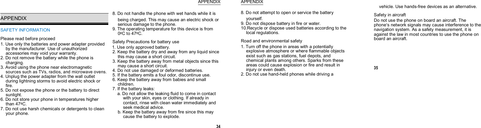  APPENDIX  APPENDIX SAFETY INFORMATION Please read before proceed 1. Use only the batteries and power adapter provided by the manufacturer. Use of unauthorized accessories may void your warranty. 2. Do not remove the battery while the phone is charging. 3. Avoid using the phone near electromagnetic sources such as TVs, radios, and microwave ovens. 4. Unplug the power adapter from the wall outlet during lightning storms to avoid electric shock or fire. 5. Do not expose the phone or the battery to direct sunlight. 6. Do not store your phone in temperatures higher than 47ºC. 7. Do not use harsh chemicals or detergents to clean your phone. 8. Do not handle the phone with wet hands while it is being charged. This may cause an electric shock or serious damage to the phone. 9. The operating temperature for this device is from 0ºC to 47ºC. Safety Precautions for battery use 1. Use only approved battery. 2. Keep the battery dry and away from any liquid since this may cause a short circuit. 3. Keep the battery away from metal objects since this may cause a short circuit. 4. Do not use damaged or deformed batteries. 5. If the battery emits a foul odor, discontinue use. 6. Keep the battery away from babies and small children. 7. If the battery leaks: a. Do not allow the leaking fluid to come in contact with your skin, eyes or clothing. If already in contact, rinse with clean water immediately and seek medical advice. b. Keep the battery away from fire since this may cause the battery to explode. 34 APPENDIX 8. Do not attempt to open or service the battery yourself. 9. Do not dispose battery in fire or water. 10.Recycle or dispose used batteries according to the local regulations. Road and environmental safety 1. Turn off the phone in areas with a potentially explosive atmosphere or where flammable objects exist such as gas stations, fuel depots, and chemical plants among others. Sparks from these areas could cause explosion or fire and result in injury or even death. 2. Do not use hand-held phones while driving a vehicle. Use hands-free devices as an alternative. Safety in aircraft Do not use the phone on board an aircraft. The phone’s network signals may cause interference to the navigation system. As a safety measurement, it is against the law in most countries to use the phone on board an aircraft.   35                 