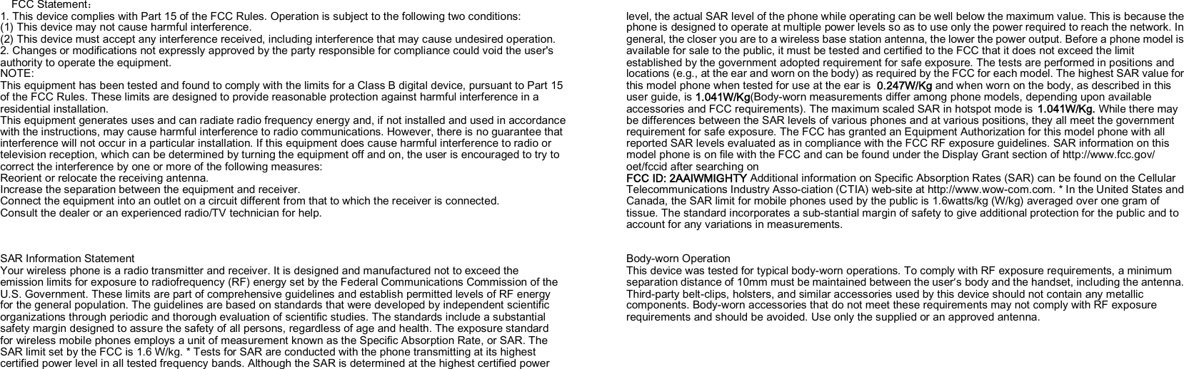         FCC Statement： 1. This device complies with Part 15 of the FCC Rules. Operation is subject to the following two conditions: (1) This device may not cause harmful interference. (2) This device must accept any interference received, including interference that may cause undesired operation. 2. Changes or modifications not expressly approved by the party responsible for compliance could void the user&apos;s authority to operate the equipment. NOTE:   This equipment has been tested and found to comply with the limits for a Class B digital device, pursuant to Part 15 of the FCC Rules. These limits are designed to provide reasonable protection against harmful interference in a residential installation. This equipment generates uses and can radiate radio frequency energy and, if not installed and used in accordance with the instructions, may cause harmful interference to radio communications. However, there is no guarantee that interference will not occur in a particular installation. If this equipment does cause harmful interference to radio or television reception, which can be determined by turning the equipment off and on, the user is encouraged to try to correct the interference by one or more of the following measures: Reorient or relocate the receiving antenna. Increase the separation between the equipment and receiver. Connect the equipment into an outlet on a circuit different from that to which the receiver is connected.   Consult the dealer or an experienced radio/TV technician for help.    SAR Information Statement Your wireless phone is a radio transmitter and receiver. It is designed and manufactured not to exceed the emission limits for exposure to radiofrequency (RF) energy set by the Federal Communications Commission of the U.S. Government. These limits are part of comprehensive guidelines and establish permitted levels of RF energy for the general population. The guidelines are based on standards that were developed by independent scientific organizations through periodic and thorough evaluation of scientific studies. The standards include a substantial safety margin designed to assure the safety of all persons, regardless of age and health. The exposure standard for wireless mobile phones employs a unit of measurement known as the Specific Absorption Rate, or SAR. The SAR limit set by the FCC is 1.6 W/kg. * Tests for SAR are conducted with the phone transmitting at its highest certified power level in all tested frequency bands. Although the SAR is determined at the highest certified power        level, the actual SAR level of the phone while operating can be well below the maximum value. This is because the phone is designed to operate at multiple power levels so as to use only the power required to reach the network. In general, the closer you are to a wireless base station antenna, the lower the power output. Before a phone model is available for sale to the public, it must be tested and certified to the FCC that it does not exceed the limit established by the government adopted requirement for safe exposure. The tests are performed in positions and locations (e.g., at the ear and worn on the body) as required by the FCC for each model. The highest SAR value for this model phone when tested for use at the ear is 0.247W/Kg and when worn on the body, as described in this user guide, is 1.041W/Kg(Body-worn measurements differ among phone models, depending upon available accessories and FCC requirements). The maximum scaled SAR in hotspot mode is 1.041W/Kg. While there may be differences between the SAR levels of various phones and at various positions, they all meet the government requirement for safe exposure. The FCC has granted an Equipment Authorization for this model phone with all reported SAR levels evaluated as in compliance with the FCC RF exposure guidelines. SAR information on this model phone is on file with the FCC and can be found under the Display Grant section of http://www.fcc.gov/ oet/fccid after searching on   FCC ID: 2AAIWMIGHTY Additional information on Specific Absorption Rates (SAR) can be found on the Cellular Telecommunications Industry Asso-ciation (CTIA) web-site at http://www.wow-com.com. * In the United States and Canada, the SAR limit for mobile phones used by the public is 1.6watts/kg (W/kg) averaged over one gram of tissue. The standard incorporates a sub-stantial margin of safety to give additional protection for the public and to account for any variations in measurements.   Body-worn Operation This device was tested for typical body-worn operations. To comply with RF exposure requirements, a minimum separation distance of 10mm must be maintained between the user’s body and the handset, including the antenna. Third-party belt-clips, holsters, and similar accessories used by this device should not contain any metallic components. Body-worn accessories that do not meet these requirements may not comply with RF exposure requirements and should be avoided. Use only the supplied or an approved antenna.   