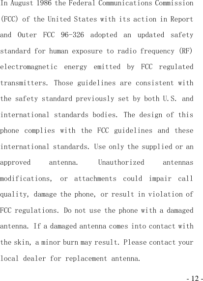  - 12 - In August 1986 the Federal Communications Commission (FCC) of the United States with its action in Report and  Outer  FCC  96-326  adopted  an  updated  safety standard for human exposure to radio frequency (RF) electromagnetic  energy  emitted  by  FCC  regulated transmitters. Those guidelines are consistent with the safety standard previously set by both U.S. and international standards bodies. The design of this phone  complies  with  the  FCC  guidelines  and  these international standards. Use only the supplied or an approved  antenna.  Unauthorized  antennas modifications,  or  attachments  could  impair  call quality, damage the phone, or result in violation of FCC regulations. Do not use the phone with a damaged antenna. If a damaged antenna comes into contact with the skin, a minor burn may result. Please contact your local dealer for replacement antenna. 
