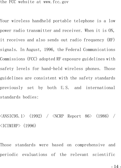  - 14 - the FCC website at www.fcc.gov  Your wireless handheld portable telephone is a low power radio transmitter and receiver. When it is ON, it receives and also sends out radio frequency (RF) signals. In August, 1996, the Federal Communications Commissions (FCC) adopted RF exposure guidelines with safety levels for hand-held wireless phones. Those guidelines are consistent with the safety standards previously  set  by  both  U.S.  and  international standards bodies:  &lt;ANSIC95.1&gt;  (1992)  /  &lt;NCRP  Report  86&gt;  (1986)  / &lt;ICIMIRP&gt; (1996)  Those  standards  were  based  on  comprehensive  and periodic  evaluations  of  the  relevant  scientific 