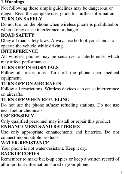  - 1 - 1.Warnings Not following these simple guidelines may be dangerous or illegal. Read the complete user guide for further information. TURN ON SAFELY Do not turn on the phone when wireless phone is prohibited or when it may cause interference or danger. ROAD SAFETY Obey all road safety laws. Always use both of your hands to operate the vehicle while driving.   INTERFERENCE All  wireless  phones  may  be  sensitive to  interference,  which may affect performance. TURN OFF IN HOSPITALS Follow  all  restrictions.  Turn  off  the  phone  near  medical equipment. TURN OFF ON AIRCRAFTS Follow all restrictions. Wireless devices can cause interference on aircrafts. TURN OFF WHEN REFUELING Do  not  use  the  phone  at/near  refueling stations.  Do not use near fuel or chemicals. USE SENSIBLY Only qualified personnel may install or repair this product. ENHANCEMENTS AND BATTERIES Use  only  appropriate  enhancements  and  batteries.  Do  not connect incompatible products. WATER-RESISTANCE Your phone is not water-resistant. Keep it dry. BACKUP COPIES Remember to make back-up copies or keep a written record of all important information stored in your phone. 