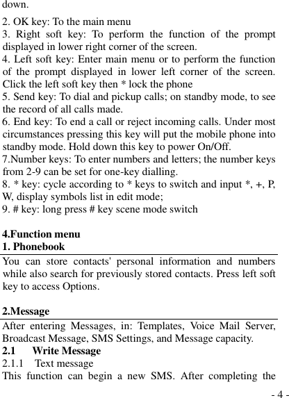  - 4 - down. 2. OK key: To the main menu 3.  Right  soft  key:  To  perform  the  function  of  the  prompt displayed in lower right corner of the screen. 4. Left soft key: Enter main menu or to perform the function of  the  prompt  displayed  in  lower  left  corner  of  the  screen.  Click the left soft key then * lock the phone 5. Send key: To dial and pickup calls; on standby mode, to see the record of all calls made.   6. End key: To end a call or reject incoming calls. Under most circumstances pressing this key will put the mobile phone into standby mode. Hold down this key to power On/Off. 7.Number keys: To enter numbers and letters; the number keys from 2-9 can be set for one-key dialling. 8. * key: cycle according to * keys to switch and input *, +, P, W, display symbols list in edit mode;  9. # key: long press # key scene mode switch  4.Function menu 1. Phonebook You  can  store  contacts&apos;  personal  information  and  numbers while also search for previously stored contacts. Press left soft key to access Options.  2.Message After  entering  Messages,  in:  Templates,  Voice  Mail  Server, Broadcast Message, SMS Settings, and Message capacity. 2.1    Write Message 2.1.1  Text message This  function  can  begin  a  new  SMS.  After  completing  the 