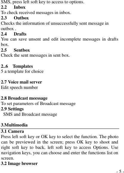  - 5 - SMS, press left soft key to access to options. 2.2    Inbox To check received messages in inbox. 2.3      Outbox Checks the information of unsuccessfully sent message in outbox . 2.4   Drafts You  can save  unsent and  edit incomplete messages in drafts box. 2.5      Sentbox Check the sent messages in sent box.  2..6    Templates 5 a template for choice  2.7 Voice mail server Edit speech number  2.8 Broadcast meessage To set parameters of Broadcast message 2.9 Settings   SMS and Broadcast message  3.Multimedia 3.1 Camera Press left soft key or OK key to select the function. The photo can  be previewed in the screen;  press OK key  to  shoot and right  soft  key  to  back,  left  soft  key  to  access  Options.  Use navigation keys, you can choose and enter the functions list on screen. 3.2 Image browser 