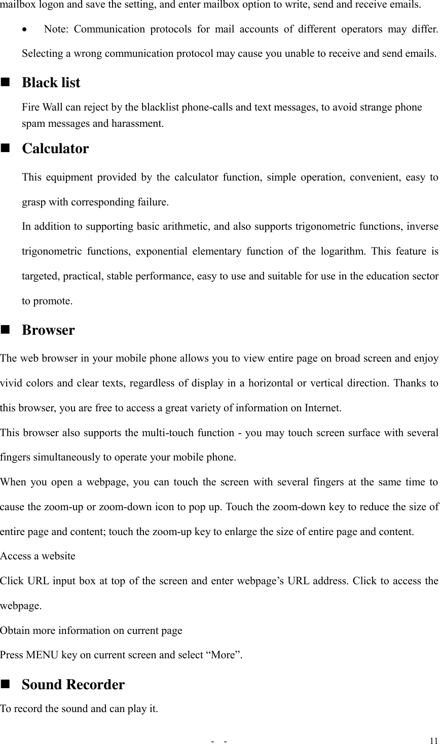   -  - 11 mailbox logon and save the setting, and enter mailbox option to write, send and receive emails.  Note:  Communication  protocols  for  mail  accounts  of  different  operators  may  differ. Selecting a wrong communication protocol may cause you unable to receive and send emails.  Black list   Fire Wall can reject by the blacklist phone-calls and text messages, to avoid strange phone spam messages and harassment.    Calculator This equipment provided by the calculator function, simple operation, convenient, easy to grasp with corresponding failure. In addition to supporting basic arithmetic, and also supports trigonometric functions, inverse trigonometric  functions,  exponential  elementary  function  of the  logarithm.  This  feature  is targeted, practical, stable performance, easy to use and suitable for use in the education sector to promote.  Browser The web browser in your mobile phone allows you to view entire page on broad screen and enjoy vivid colors and clear texts, regardless of display in a horizontal or vertical direction. Thanks to this browser, you are free to access a great variety of information on Internet. This browser also supports the multi-touch function - you may touch screen surface with several fingers simultaneously to operate your mobile phone. When you open a webpage, you can touch the screen with several fingers at the same time to cause the zoom-up or zoom-down icon to pop up. Touch the zoom-down key to reduce the size of entire page and content; touch the zoom-up key to enlarge the size of entire page and content. Access a website Click URL input box at top of the screen and enter webpage’s URL address. Click to access the webpage. Obtain more information on current page Press MENU key on current screen and select “More”.  Sound Recorder To record the sound and can play it. 