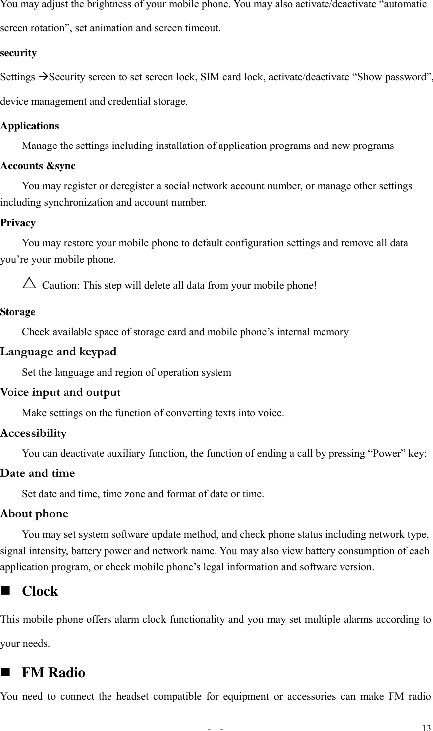   -  - 13 You may adjust the brightness of your mobile phone. You may also activate/deactivate “automatic screen rotation”, set animation and screen timeout. security Settings Security screen to set screen lock, SIM card lock, activate/deactivate “Show password”, device management and credential storage. Applications Manage the settings including installation of application programs and new programs Accounts &amp;sync You may register or deregister a social network account number, or manage other settings including synchronization and account number. Privacy You may restore your mobile phone to default configuration settings and remove all data you’re your mobile phone.   Caution: This step will delete all data from your mobile phone! Storage Check available space of storage card and mobile phone’s internal memory Language and keypad Set the language and region of operation system Voice input and output Make settings on the function of converting texts into voice. Accessibility You can deactivate auxiliary function, the function of ending a call by pressing “Power” key; Date and time Set date and time, time zone and format of date or time. About phone You may set system software update method, and check phone status including network type, signal intensity, battery power and network name. You may also view battery consumption of each application program, or check mobile phone’s legal information and software version.  Clock This mobile phone offers alarm clock functionality and you may set multiple alarms according to your needs.  FM Radio You need to connect the headset compatible for equipment or accessories can make FM radio 