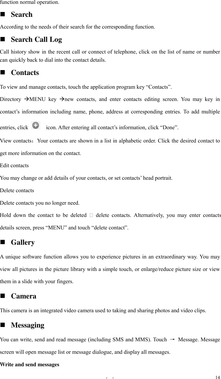   -  - 14 function normal operation.  Search According to the needs of their search for the corresponding function.  Search Call Log Call history show in the recent call or connect of telephone, click on the list of name or number can quickly back to dial into the contact details.  Contacts To view and manage contacts, touch the application program key “Contacts”. Directory  MENU  key  new  contacts,  and  enter  contacts  editing  screen.  You  may  key  in contact’s  information  including  name,  phone,  address  at  corresponding  entries.  To  add  multiple entries, click    icon. After entering all contact’s information, click “Done”. View contacts：Your contacts are shown in a list in alphabetic order. Click the desired contact to get more information on the contact. Edit contacts You may change or add details of your contacts, or set contacts’ head portrait. Delete contacts Delete contacts you no longer need. Hold  down  the  contact  to  be  deleted   delete  contacts.  Alternatively,  you  may  enter  contacts details screen, press “MENU” and touch “delete contact”.  Gallery A unique software function allows you to experience pictures in an extraordinary way. You may view all pictures in the picture library with a simple touch, or enlarge/reduce picture size or view them in a slide with your fingers.  Camera This camera is an integrated video camera used to taking and sharing photos and video clips.  Messaging You can write, send and read message (including SMS and MMS). Touch  →  Message. Message screen will open message list or message dialogue, and display all messages. Write and send messages 