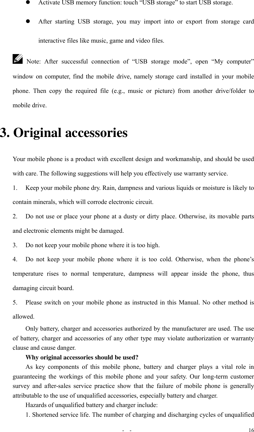   -  - 16  Activate USB memory function: touch “USB storage” to start USB storage.  After  starting  USB  storage,  you  may  import  into  or  export  from  storage  card interactive files like music, game and video files.  Note:  After  successful  connection  of  “USB  storage  mode”,  open  “My  computer” window on computer, find the mobile drive, namely storage card installed in your mobile phone.  Then  copy  the  required  file  (e.g.,  music  or  picture)  from  another  drive/folder  to mobile drive. 3. Original accessories Your mobile phone is a product with excellent design and workmanship, and should be used with care. The following suggestions will help you effectively use warranty service.   1.  Keep your mobile phone dry. Rain, dampness and various liquids or moisture is likely to contain minerals, which will corrode electronic circuit. 2.  Do not use or place your phone at a dusty or dirty place. Otherwise, its movable parts and electronic elements might be damaged. 3.  Do not keep your mobile phone where it is too high. 4.  Do  not  keep  your  mobile  phone  where  it  is  too  cold.  Otherwise,  when  the  phone’s temperature  rises  to  normal  temperature,  dampness  will  appear  inside  the  phone,  thus damaging circuit board. 5.  Please switch on your mobile phone as instructed in this Manual. No other method is allowed. Only battery, charger and accessories authorized by the manufacturer are used. The use of battery, charger and accessories of any other type may violate authorization or warranty clause and cause danger. Why original accessories should be used? As  key  components  of  this  mobile  phone,  battery  and  charger  plays  a  vital  role  in guaranteeing the workings of this mobile phone and  your  safety.  Our long-term customer survey  and after-sales service  practice show that  the failure  of  mobile phone  is generally attributable to the use of unqualified accessories, especially battery and charger. Hazards of unqualified battery and charger include: 1. Shortened service life. The number of charging and discharging cycles of unqualified 