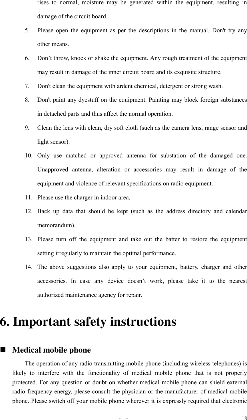   -  - 18 rises  to  normal,  moisture  may  be  generated  within  the  equipment,  resulting  in damage of the circuit board.   5. Please  open the  equipment  as  per  the descriptions  in  the  manual.  Don&apos;t  try  any other means. 6. Don’t throw, knock or shake the equipment. Any rough treatment of the equipment may result in damage of the inner circuit board and its exquisite structure. 7. Don&apos;t clean the equipment with ardent chemical, detergent or strong wash. 8. Don&apos;t paint any dyestuff on the equipment. Painting may block foreign substances in detached parts and thus affect the normal operation. 9. Clean the lens with clean, dry soft cloth (such as the camera lens, range sensor and light sensor). 10. Only  use  matched  or  approved  antenna  for  substation  of  the  damaged  one. Unapproved  antenna,  alteration  or  accessories  may  result  in  damage  of  the equipment and violence of relevant specifications on radio equipment. 11. Please use the charger in indoor area. 12. Back  up  data  that  should  be  kept  (such  as  the  address  directory  and  calendar memorandum). 13. Please  turn  off  the  equipment  and  take  out  the  batter  to  restore  the  equipment setting irregularly to maintain the optimal performance.   14. The above suggestions  also  apply  to  your equipment,  battery,  charger and  other accessories.  In  case  any  device  doesn’t  work,  please  take  it  to  the  nearest authorized maintenance agency for repair. 6. Important safety instructions  Medical mobile phone The operation of any radio transmitting mobile phone (including wireless telephones) is likely  to  interfere  with  the  functionality  of  medical  mobile  phone  that  is  not  properly protected. For any question or doubt on whether medical mobile phone can shield external radio frequency energy, please consult the physician or the manufacturer of medical mobile phone. Please switch off your mobile phone wherever it is expressly required that electronic 