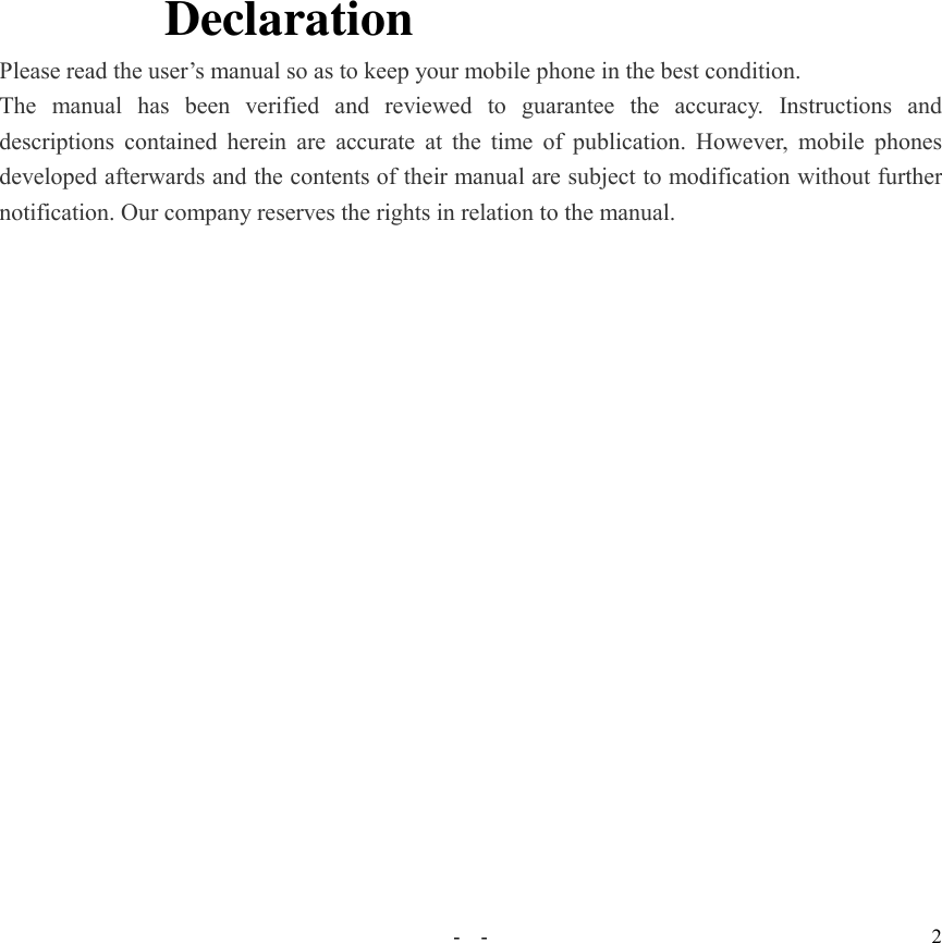   -  - 2 Declaration Please read the user’s manual so as to keep your mobile phone in the best condition. The  manual  has  been  verified  and  reviewed  to  guarantee  the  accuracy.  Instructions  and descriptions contained  herein are  accurate  at the time of  publication. However,  mobile phones developed afterwards and the contents of their manual are subject to modification without further notification. Our company reserves the rights in relation to the manual. 