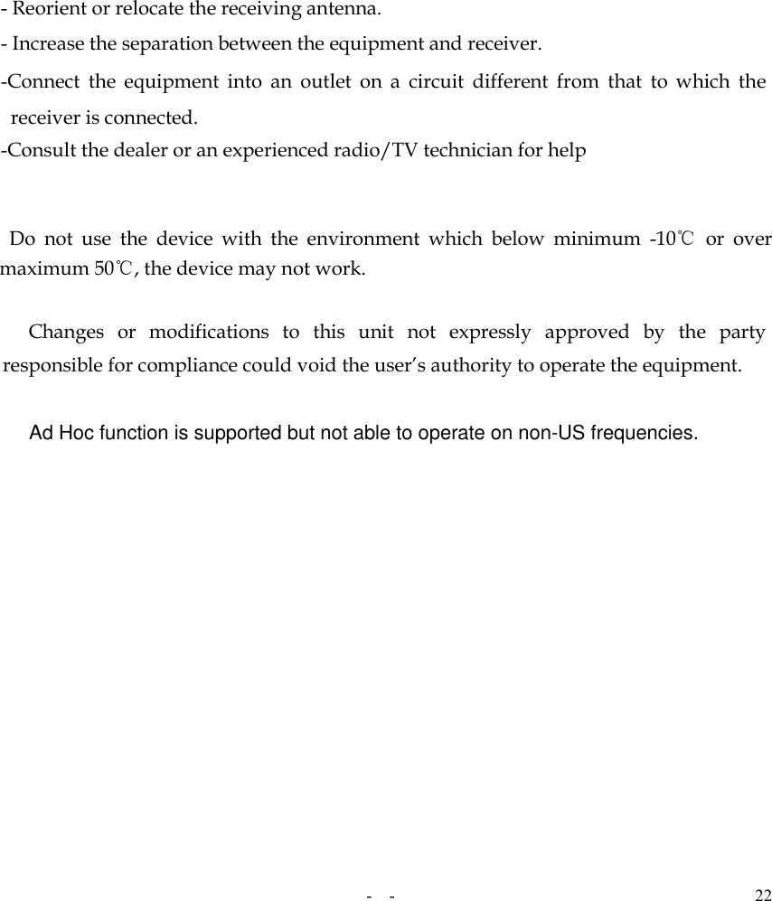   -  - 22   - Reorient or relocate the receiving antenna. - Increase the separation between the equipment and receiver. -Connect  the  equipment  into  an  outlet  on  a  circuit  different  from  that  to  which  the receiver is connected. -Consult the dealer or an experienced radio/TV technician for help     Do  not  use  the  device  with  the  environment  which  below  minimum  -10℃  or  over maximum 50℃, the device may not work.        Changes  or  modifications  to  this  unit  not  expressly  approved  by  the  party responsible for compliance could void the user’s authority to operate the equipment.  Ad Hoc function is supported but not able to operate on non-US frequencies. 