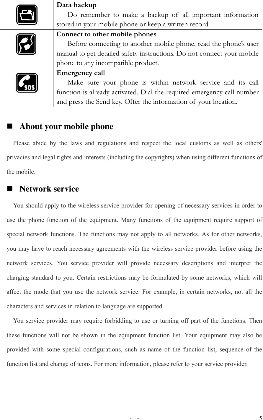   -  - 5  Data backup Do  remember  to  make  a  backup  of   all  important  information stored in your mobile phone or keep a written record.  Connect to other mobile phones Before connecting to another mobile phone, read the phone’s user manual to get detailed safety instructions. Do not connect your mobile phone to any incompatible product.  Emergency call Make  sure  your  phone  is  within  network  service  and  its  call function is already activated. Dial the required emergency call number and press the Send key. Offer the information of  your location.   About your mobile phone Please  abide  by  the  laws  and  regulations  and  respect  the  local  customs  as  well  as  others&apos; privacies and legal rights and interests (including the copyrights) when using different functions of the mobile.  Network service You should apply to the wireless service provider for opening of necessary services in order to use the phone function of the equipment. Many functions  of  the equipment require support of special network functions. The functions may not apply to all networks. As for other networks, you may have to reach necessary agreements with the wireless service provider before using the network  services.  You  service  provider  will  provide  necessary  descriptions  and  interpret  the charging standard to you. Certain restrictions may be formulated by some networks, which will affect the mode that you use the network service. For example, in certain networks, not all the characters and services in relation to language are supported. You service provider may require forbidding to use or turning off part of the functions. Then these functions will not be shown in the equipment function list. Your equipment may also be provided with some  special configurations, such  as name  of the  function list,  sequence  of  the function list and change of icons. For more information, please refer to your service provider.  