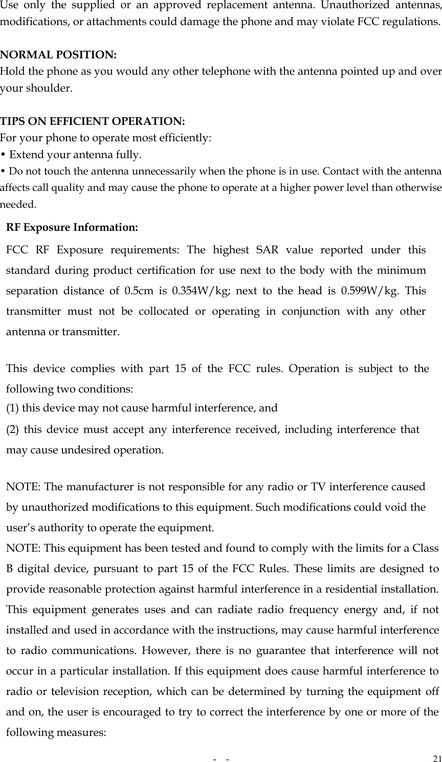   -  - 21 Use  only  the  supplied  or  an  approved  replacement  antenna.  Unauthorized  antennas, modifications, or attachments could damage the phone and may violate FCC regulations.    NORMAL POSITION:   Hold the phone as you would any other telephone with the antenna pointed up and over your shoulder.  TIPS ON EFFICIENT OPERATION:   For your phone to operate most efficiently: • Extend your antenna fully. • Do not touch the antenna unnecessarily when the phone is in use. Contact with the antenna affects call quality and may cause the phone to operate at a higher power level than otherwise needed. RF Exposure Information: FCC  RF  Exposure  requirements:  The  highest  SAR  value  reported  under  this standard  during  product  certification  for  use next  to  the body  with the  minimum separation  distance  of  0.5cm  is  0.354W/kg;  next  to  the  head  is  0.599W/kg.  This transmitter  must  not  be  collocated  or  operating  in  conjunction  with  any  other antenna or transmitter.   This  device  complies  with  part  15  of  the  FCC  rules.  Operation  is  subject  to  the following two conditions: (1) this device may not cause harmful interference, and (2)  this  device  must  accept  any  interference  received,  including  interference  that may cause undesired operation.   NOTE: The manufacturer is not responsible for any radio or TV interference caused by unauthorized modifications to this equipment. Such modifications could void the user’s authority to operate the equipment. NOTE: This equipment has been tested and found to comply with the limits for a Class B  digital  device,  pursuant  to  part  15  of  the  FCC Rules.  These limits  are  designed  to provide reasonable protection against harmful interference in a residential installation. This  equipment  generates  uses  and  can  radiate  radio  frequency  energy  and,  if  not installed and used in accordance with the instructions, may cause harmful interference to  radio  communications.  However,  there  is  no  guarantee  that  interference  will  not occur in a particular installation. If this equipment does cause harmful interference to radio or television reception, which can be determined by turning the equipment  off and on, the user is encouraged to try to correct the interference by one or more of the following measures: 