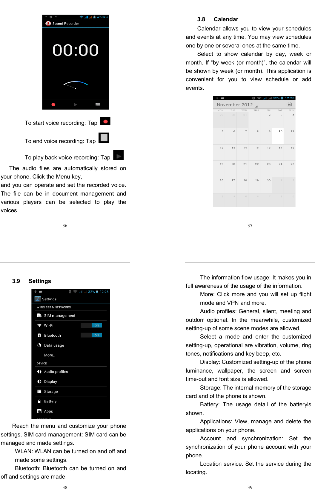  36  To start voice recording: Tap  To end voice recording: Tap   To play back voice recording: Tap     The  audio  files  are  automatically  stored  on your phone. Click the Menu key, and you can operate and set the recorded voice. The  file  can  be  in  document  management  and various  players  can  be  selected  to  play  the voices.    37 3.8      Calendar Calendar allows you to view your schedules and events at any time. You may view schedules one by one or several ones at the same time.   Select  to  show  calendar  by  day,  week  or month. If “by week (or month)”, the calendar will be shown by week (or month). This application is convenient  for  you  to  view  schedule  or  add events.   38 3.9      Settings    Reach the menu and customize your phone settings. SIM card management: SIM card can be managed and made settings. WLAN: WLAN can be turned on and off and made some settings. Bluetooth: Bluetooth can be  turned  on  and off and settings are made.  39 The information flow usage: It makes you in full awareness of the usage of the information.   More:  Click  more  and  you will  set  up  flight mode and VPN and more. Audio profiles: General, silent, meeting and outdorr  optional.  In  the  meanwhile,  customized setting-up of some scene modes are allowed. Select  a  mode  and  enter  the  customized setting-up, operational are vibration, volume, ring tones, notifications and key beep, etc.   Display: Customized setting-up of the phone luminance,  wallpaper,  the  screen  and  screen time-out and font size is allowed.   Storage: The internal memory of the storage card and of the phone is shown. Battery:  The  usage  detail  of  the  batteryis shown. Applications: View,  manage and  delete the applications on your phone. Account  and  synchronization:  Set  the synchronization of your  phone account with your phone. Location service: Set the service during the locating. 