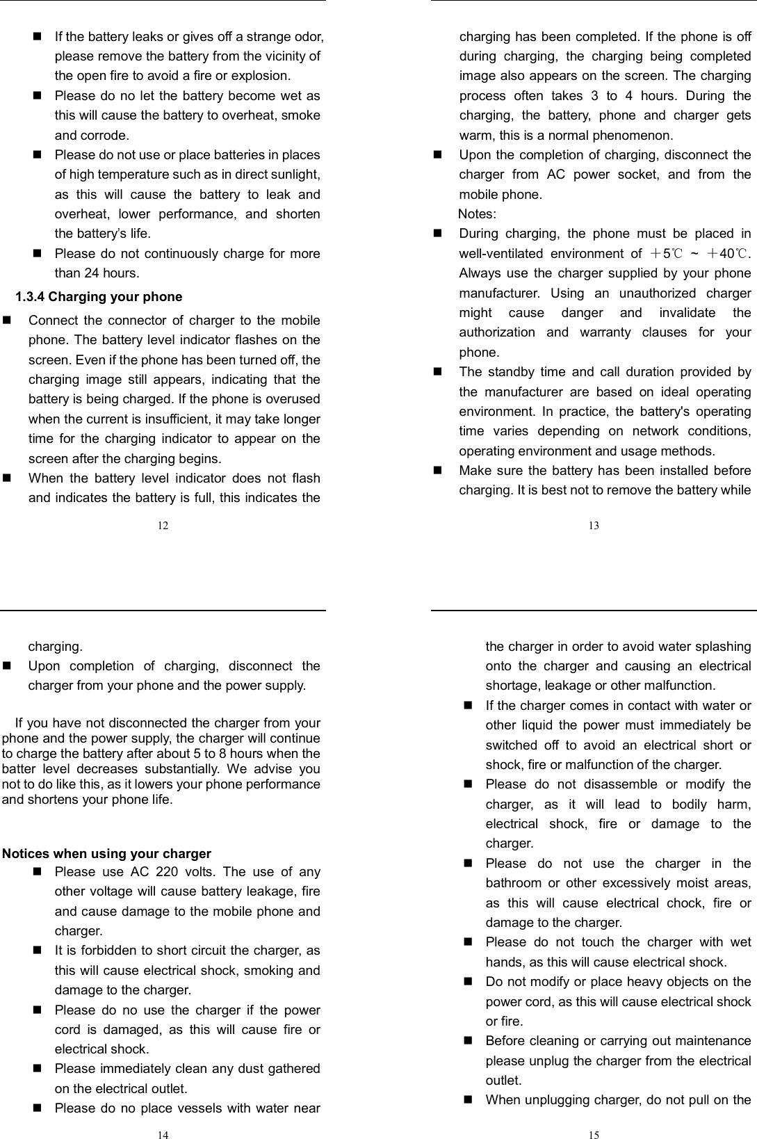  12   If the battery leaks or gives off a strange odor, please remove the battery from the vicinity of the open fire to avoid a fire or explosion.     Please do no let the battery become wet as this will cause the battery to overheat, smoke and corrode.       Please do not use or place batteries in places of high temperature such as in direct sunlight, as  this  will  cause  the  battery  to  leak  and overheat,  lower  performance,  and  shorten the battery’s life.     Please do  not  continuously charge for more than 24 hours.   1.3.4 Charging your phone   Connect  the  connector  of  charger  to  the  mobile phone. The battery  level indicator flashes on the screen. Even if the phone has been turned off, the charging  image  still  appears,  indicating  that  the battery is being charged. If the phone is overused when the current is insufficient, it may take longer time  for  the  charging  indicator  to  appear  on  the screen after the charging begins.   When  the  battery  level  indicator  does  not  flash and indicates the battery is full, this indicates the  13 charging has been completed. If the phone is off during  charging,  the  charging  being  completed image also appears on the screen. The charging process  often  takes  3  to  4  hours.  During  the charging,  the  battery,  phone  and  charger  gets warm, this is a normal phenomenon.     Upon the completion of charging, disconnect the charger  from  AC  power  socket,  and  from  the mobile phone.     Notes:   During  charging,  the  phone  must  be  placed  in well-ventilated  environment  of  ＋5  ℃~  ＋40 . ℃Always use  the  charger  supplied  by  your  phone manufacturer.  Using  an  unauthorized  charger might  cause  danger  and  invalidate  the authorization  and  warranty  clauses  for  your phone.     The  standby  time  and  call  duration  provided  by the  manufacturer  are  based  on  ideal  operating environment.  In  practice,  the  battery&apos;s  operating time  varies  depending  on  network  conditions, operating environment and usage methods.       Make sure  the  battery  has been installed  before charging. It is best not to remove the battery while  14 charging.     Upon  completion  of  charging,  disconnect  the charger from your phone and the power supply.        If you have not disconnected the charger from your phone and the power supply, the charger will continue to charge the battery after about 5 to 8 hours when the batter  level  decreases  substantially.  We  advise  you not to do like this, as it lowers your phone performance and shortens your phone life.     Notices when using your charger   Please  use  AC  220  volts.  The  use  of  any other voltage will cause battery leakage, fire and cause damage to the mobile phone and charger.     It is forbidden to short circuit the charger, as this will cause electrical shock, smoking and damage to the charger.     Please  do  no  use  the  charger  if  the  power cord  is  damaged,  as  this  will  cause  fire  or electrical shock.     Please immediately clean any dust gathered on the electrical outlet.     Please do  no  place vessels  with water  near  15 the charger in order to avoid water splashing onto  the  charger  and  causing  an  electrical shortage, leakage or other malfunction.     If the charger comes in contact with water or other  liquid  the  power  must  immediately  be switched  off  to  avoid  an  electrical  short  or shock, fire or malfunction of the charger.     Please  do  not  disassemble  or  modify  the charger,  as  it  will  lead  to  bodily  harm, electrical  shock,  fire  or  damage  to  the charger.     Please  do  not  use  the  charger  in  the bathroom  or  other  excessively  moist  areas, as  this  will  cause  electrical  chock,  fire  or damage to the charger.     Please  do  not  touch  the  charger  with  wet hands, as this will cause electrical shock.     Do not modify or place heavy objects on the power cord, as this will cause electrical shock or fire.     Before cleaning or carrying out maintenance please unplug the charger from the electrical outlet.     When unplugging charger, do not pull on the 