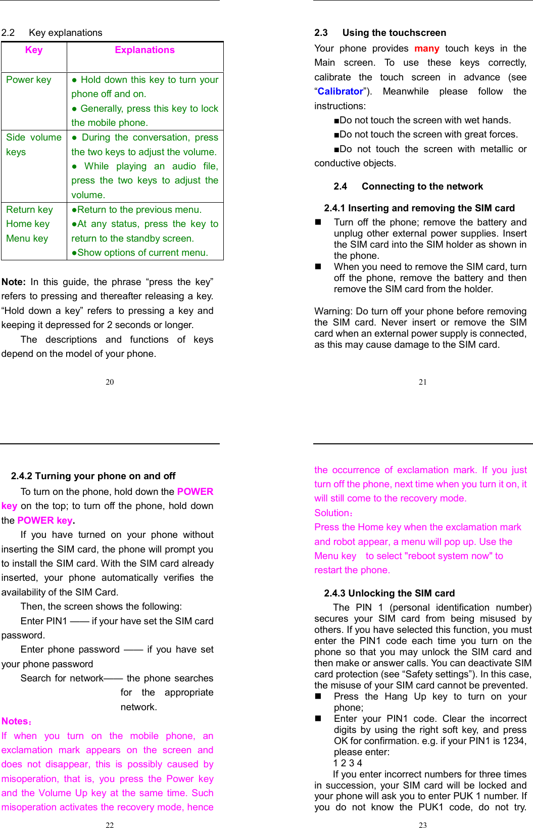  20 2.2      Key explanations Key  Explanations Power key  ● Hold down this key to turn your phone off and on.   ● Generally, press this key to lock the mobile phone.   Side  volume keys ●  During  the  conversation,  press the two keys to adjust the volume.  ●  While  playing  an  audio  file, press  the  two  keys  to  adjust  the volume. Return key Home key Menu key  ●Return to the previous menu. ●At  any  status,  press  the  key  to return to the standby screen. ●Show options of current menu.  Note:  In  this  guide,  the  phrase  “press  the  key” refers to pressing and thereafter releasing a key. “Hold  down  a  key”  refers  to  pressing  a  key  and keeping it depressed for 2 seconds or longer.     The  descriptions  and  functions  of  keys depend on the model of your phone.  21 2.3      Using the touchscreen Your  phone  provides  many  touch  keys  in  the Main  screen.  To  use  these  keys  correctly, calibrate  the  touch  screen  in  advance  (see “Calibrator”).  Meanwhile  please  follow  the instructions:   ■Do not touch the screen with wet hands. ■Do not touch the screen with great forces.   ■Do  not  touch  the  screen  with  metallic  or conductive objects.   2.4      Connecting to the network 2.4.1 Inserting and removing the SIM card   Turn  off  the  phone;  remove  the  battery  and unplug other external power supplies.  Insert the SIM card into the SIM holder as shown in the phone.     When you need to remove the SIM card, turn off  the  phone,  remove  the  battery  and  then remove the SIM card from the holder.    Warning: Do turn off your phone before removing the  SIM  card.  Never  insert  or  remove  the  SIM card when an external power supply is connected, as this may cause damage to the SIM card.  22 2.4.2 Turning your phone on and off To turn on the phone, hold down the POWER key on the top; to  turn off the phone, hold down the POWER key.   If  you  have  turned  on  your  phone  without inserting the SIM card, the phone will prompt you to install the SIM card. With the SIM card already inserted,  your  phone  automatically  verifies  the availability of the SIM Card.   Then, the screen shows the following:   Enter PIN1 —— if your have set the SIM card password.   Enter  phone password  ——  if  you  have  set your phone password Search for network——  the phone searches for  the  appropriate network. Notes： If  when  you  turn  on  the  mobile  phone,  an exclamation  mark  appears  on  the  screen  and does  not  disappear,  this  is  possibly  caused  by misoperation,  that  is,  you  press  the  Power  key and  the  Volume Up  key  at  the  same  time.  Such misoperation activates the recovery mode, hence  23 the  occurrence  of  exclamation  mark.  If  you  just turn off the phone, next time when you turn it on, it will still come to the recovery mode. Solution： Press the Home key when the exclamation mark and robot appear, a menu will pop up. Use the Menu key    to select &quot;reboot system now&quot; to restart the phone.   2.4.3 Unlocking the SIM card The  PIN  1  (personal  identification  number) secures  your  SIM  card  from  being  misused  by others. If you have selected this function, you must enter  the  PIN1  code  each  time  you  turn  on  the phone  so  that  you  may  unlock  the  SIM  card  and then make or answer calls. You can deactivate SIM card protection (see “Safety settings”). In this case, the misuse of your SIM card cannot be prevented.   Press  the  Hang  Up key  to  turn  on  your phone;     Enter  your  PIN1  code.  Clear  the  incorrect digits  by  using  the  right  soft  key,  and  press OK for confirmation. e.g. if your PIN1 is 1234, please enter:   1 2 3 4   If you enter incorrect numbers for three times in succession,  your SIM  card  will be  locked  and your phone will ask you to enter PUK 1 number. If you  do  not  know  the  PUK1  code,  do  not  try. 