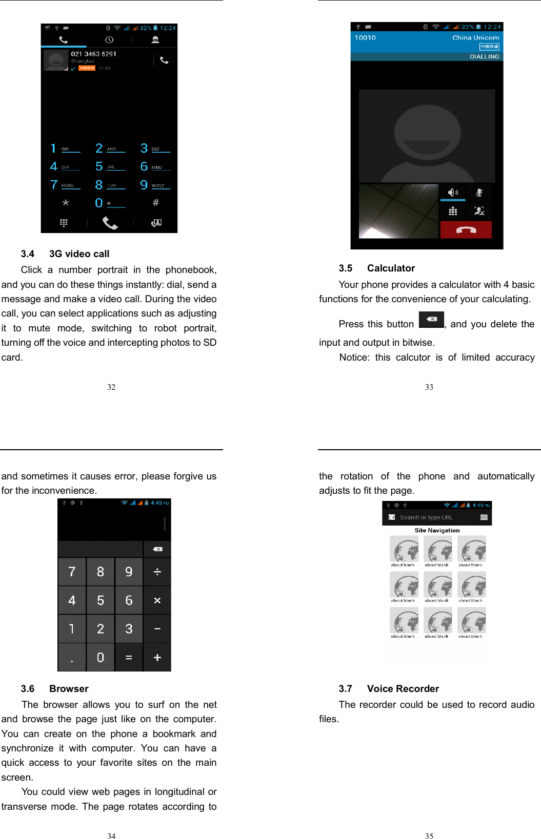  32  3.4      3G video call Click  a  number  portrait  in  the  phonebook, and you can do these things instantly: dial, send a message and make a video call. During the video call, you can select applications such as adjusting it  to  mute  mode,  switching  to  robot  portrait, turning off the voice and intercepting photos to SD card.  33  3.5      Calculator Your phone provides a calculator with 4 basic functions for the convenience of your calculating. Press this  button  , and  you  delete the input and output in bitwise. Notice:  this  calcutor  is  of  limited  accuracy  34 and sometimes it causes error, please forgive us for the inconvenience.  3.6      Browser   The  browser  allows  you  to  surf  on  the  net and  browse  the  page  just  like  on  the  computer. You  can  create  on  the  phone  a  bookmark  and synchronize  it  with  computer.  You  can  have  a quick  access  to  your  favorite  sites  on  the  main screen. You could view web pages in longitudinal or transverse mode.  The page rotates  according to  35 the  rotation  of  the  phone  and  automatically adjusts to fit the page.  3.7      Voice Recorder The recorder  could be  used  to record audio files. 