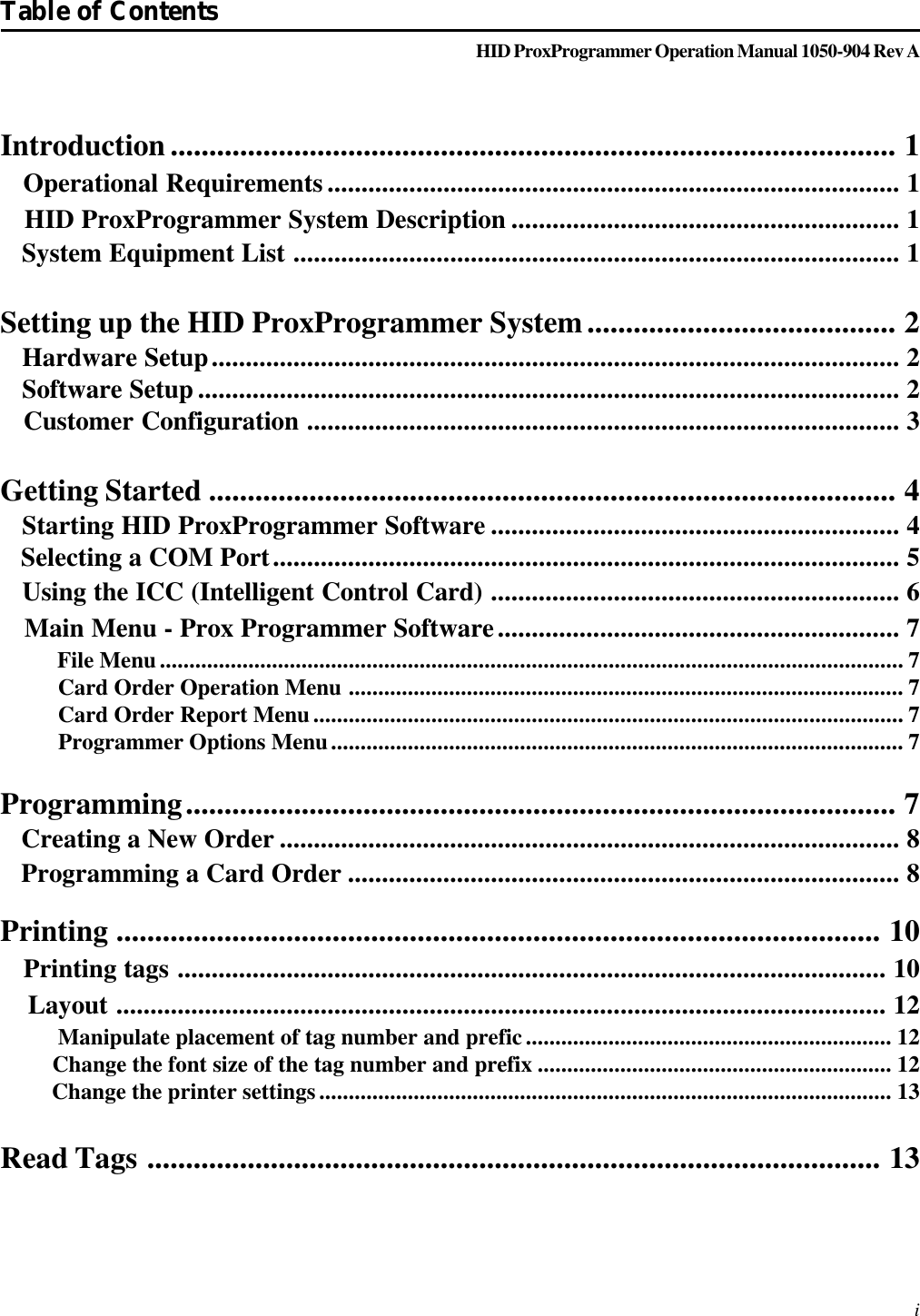 HID ProxProgrammer Operation Manual 1050-904 Rev AIntroduction .............................................................................................. 1   Operational Requirements .................................................................................... 1   HID ProxProgrammer System Description ......................................................... 1   System Equipment List ......................................................................................... 1Setting up the HID ProxProgrammer System........................................ 2   Hardware Setup..................................................................................................... 2   Software Setup ....................................................................................................... 2   Customer Configuration ....................................................................................... 3Getting Started ......................................................................................... 4   Starting HID ProxProgrammer Software ............................................................ 4   Selecting a COM Port............................................................................................ 5   Using the ICC (Intelligent Control Card) ............................................................ 6   Main Menu - Prox Programmer Software........................................................... 7          File Menu.............................................................................................................................. 7          Card Order Operation Menu .............................................................................................. 7          Card Order Report Menu.................................................................................................... 7          Programmer Options Menu................................................................................................. 7Programming............................................................................................ 7   Creating a New Order ........................................................................................... 8   Programming a Card Order ................................................................................. 8Printing ................................................................................................... 10   Printing tags ........................................................................................................ 10    Layout ................................................................................................................. 12          Manipulate placement of tag number and prefic.............................................................. 12         Change the font size of the tag number and prefix ............................................................ 12         Change the printer settings................................................................................................. 13Read Tags ............................................................................................... 13Table of Contents i