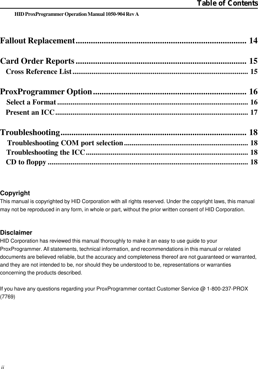 HID ProxProgrammer Operation Manual 1050-904 Rev AFallout Replacement............................................................................... 14Card Order Reports............................................................................... 15   Cross Reference List............................................................................................ 15ProxProgrammer Option....................................................................... 16   Select a Format.................................................................................................... 16   Present an ICC..................................................................................................... 17Troubleshooting...................................................................................... 18   Troubleshooting COM port selection................................................................. 18   Troubleshooting the ICC..................................................................................... 18   CD to floppy ......................................................................................................... 18Table of ContentsCopyrightThis manual is copyrighted by HID Corporation with all rights reserved. Under the copyright laws, this manualmay not be reproduced in any form, in whole or part, without the prior written consent of HID Corporation.DisclaimerHID Corporation has reviewed this manual thoroughly to make it an easy to use guide to yourProxProgrammer. All statements, technical information, and recommendations in this manual or relateddocuments are believed reliable, but the accuracy and completeness thereof are not guaranteed or warranted,and they are not intended to be, nor should they be understood to be, representations or warrantiesconcerning the products described.If you have any questions regarding your ProxProgrammer contact Customer Service @ 1-800-237-PROX(7769) ii
