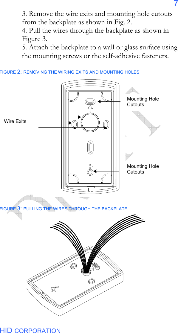  HID CORPORATION 7 3. Remove the wire exits and mounting hole cutouts from the backplate as shown in Fig. 2. 4. Pull the wires through the backplate as shown in Figure 3. 5. Attach the backplate to a wall or glass surface using the mounting screws or the self-adhesive fasteners.  FIGURE 2: REMOVING THE WIRING EXITS AND MOUNTING HOLES                           FIGURE 3: PULLING THE WIRES THROUGH THE BACKPLATE  Wire Exits Mounting Hole Cutouts Mounting Hole Cutouts 