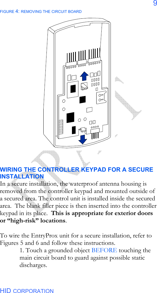  HID CORPORATION 9 FIGURE 4: REMOVING THE CIRCUIT BOARD                        WIRING THE CONTROLLER KEYPAD FOR A SECURE INSTALLATION In a secure installation, the waterproof antenna housing is removed from the controller keypad and mounted outside of a secured area. The control unit is installed inside the secured area.  The blank filler piece is then inserted into the controller keypad in its place.  This is appropriate for exterior doors or “high-risk” locations.  To wire the EntryProx unit for a secure installation, refer to Figures 5 and 6 and follow these instructions. 1. Touch a grounded object BEFORE touching the main circuit board to guard against possible static discharges. 