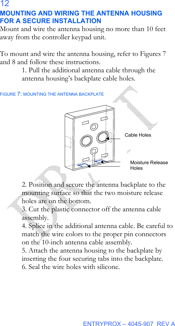  ENTRYPROX – 4045-907  REV A 12 MOUNTING AND WIRING THE ANTENNA HOUSING FOR A SECURE INSTALLATION Mount and wire the antenna housing no more than 10 feet away from the controller keypad unit.  To mount and wire the antenna housing, refer to Figures 7 and 8 and follow these instructions. 1. Pull the additional antenna cable through the antenna housing’s backplate cable holes.  FIGURE 7: MOUNTING THE ANTENNA BACKPLATE                  2. Position and secure the antenna backplate to the mounting surface so that the two moisture release holes are on the bottom. 3. Cut the plastic connector off the antenna cable assembly. 4. Splice in the additional antenna cable. Be careful to match the wire colors to the proper pin connectors on the 10-inch antenna cable assembly. 5. Attach the antenna housing to the backplate by inserting the four securing tabs into the backplate. 6. Seal the wire holes with silicone.  Cable Holes Moisture Release Holes 