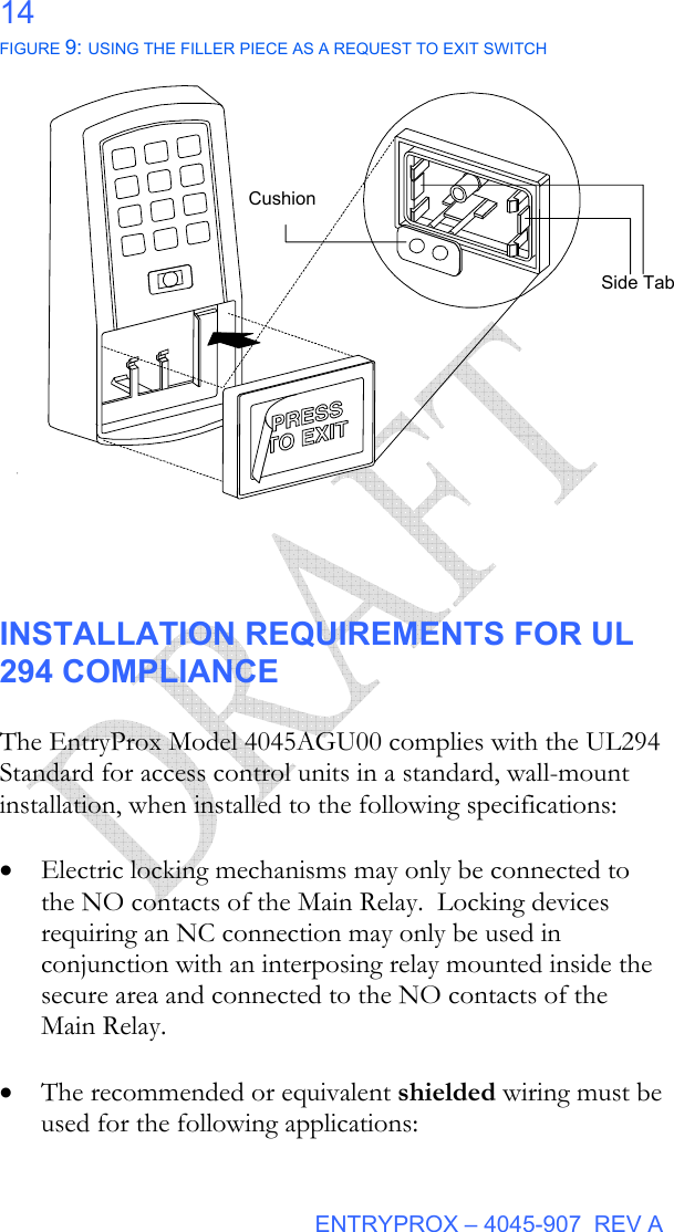  ENTRYPROX – 4045-907  REV A 14 FIGURE 9: USING THE FILLER PIECE AS A REQUEST TO EXIT SWITCH                   INSTALLATION REQUIREMENTS FOR UL 294 COMPLIANCE  The EntryProx Model 4045AGU00 complies with the UL294 Standard for access control units in a standard, wall-mount installation, when installed to the following specifications:  • Electric locking mechanisms may only be connected to the NO contacts of the Main Relay.  Locking devices requiring an NC connection may only be used in conjunction with an interposing relay mounted inside the secure area and connected to the NO contacts of the Main Relay.  • The recommended or equivalent shielded wiring must be used for the following applications:  Side Tab Cushion 