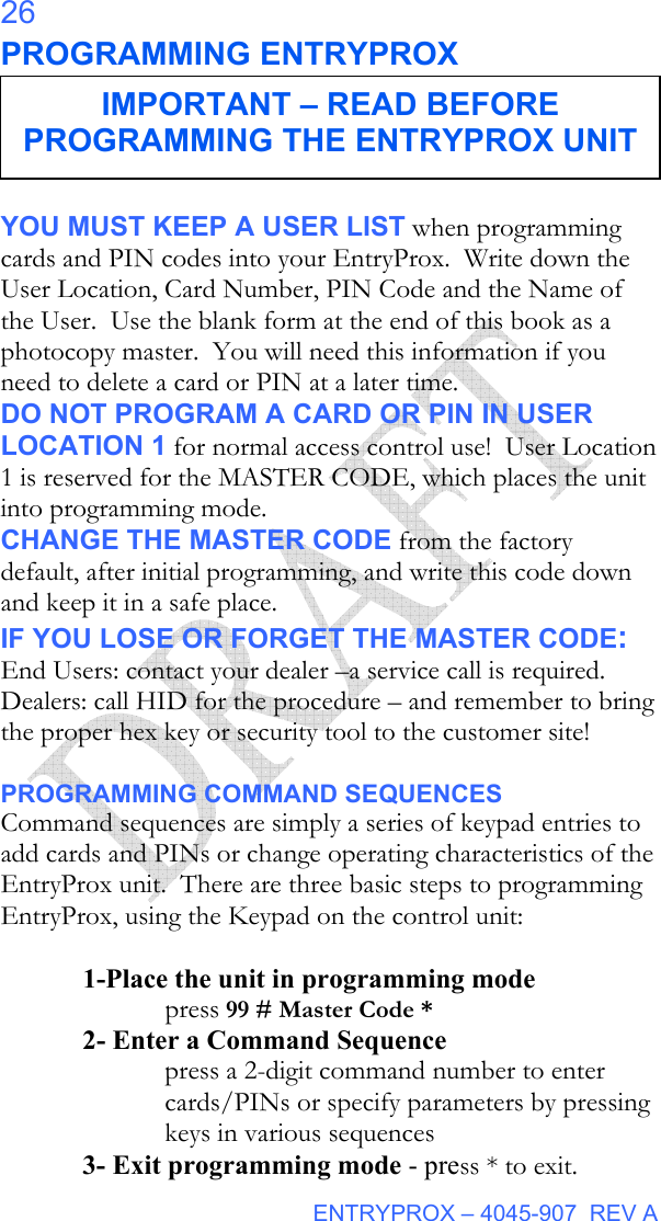  ENTRYPROX – 4045-907  REV A 26 PROGRAMMING ENTRYPROX  YOU MUST KEEP A USER LIST when programming cards and PIN codes into your EntryProx.  Write down the User Location, Card Number, PIN Code and the Name of the User.  Use the blank form at the end of this book as a photocopy master.  You will need this information if you need to delete a card or PIN at a later time. DO NOT PROGRAM A CARD OR PIN IN USER LOCATION 1 for normal access control use!  User Location 1 is reserved for the MASTER CODE, which places the unit into programming mode. CHANGE THE MASTER CODE from the factory default, after initial programming, and write this code down and keep it in a safe place.   IF YOU LOSE OR FORGET THE MASTER CODE: End Users: contact your dealer –a service call is required.  Dealers: call HID for the procedure – and remember to bring the proper hex key or security tool to the customer site!  PROGRAMMING COMMAND SEQUENCES Command sequences are simply a series of keypad entries to add cards and PINs or change operating characteristics of the EntryProx unit.  There are three basic steps to programming EntryProx, using the Keypad on the control unit:  1-Place the unit in programming mode  press 99 # Master Code * 2- Enter a Command Sequence press a 2-digit command number to enter cards/PINs or specify parameters by pressing keys in various sequences  3- Exit programming mode - press * to exit. IMPORTANT – READ BEFORE PROGRAMMING THE ENTRYPROX UNIT 