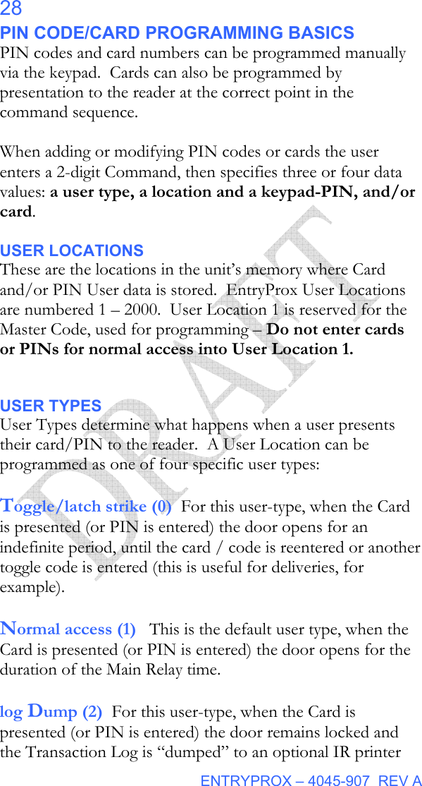  ENTRYPROX – 4045-907  REV A 28 PIN CODE/CARD PROGRAMMING BASICS PIN codes and card numbers can be programmed manually via the keypad.  Cards can also be programmed by presentation to the reader at the correct point in the command sequence.  When adding or modifying PIN codes or cards the user enters a 2-digit Command, then specifies three or four data values: a user type, a location and a keypad-PIN, and/or card.   USER LOCATIONS These are the locations in the unit’s memory where Card and/or PIN User data is stored.  EntryProx User Locations are numbered 1 – 2000.  User Location 1 is reserved for the Master Code, used for programming – Do not enter cards or PINs for normal access into User Location 1.   USER TYPES User Types determine what happens when a user presents their card/PIN to the reader.  A User Location can be programmed as one of four specific user types:  Toggle/latch strike (0)  For this user-type, when the Card is presented (or PIN is entered) the door opens for an indefinite period, until the card / code is reentered or another toggle code is entered (this is useful for deliveries, for example).   Normal access (1)   This is the default user type, when the Card is presented (or PIN is entered) the door opens for the duration of the Main Relay time.    log Dump (2)  For this user-type, when the Card is presented (or PIN is entered) the door remains locked and the Transaction Log is “dumped” to an optional IR printer 