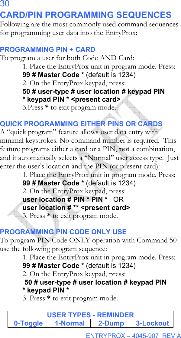  ENTRYPROX – 4045-907  REV A 30 CARD/PIN PROGRAMMING SEQUENCES Following are the most commonly used command sequences for programming user data into the EntryProx:  PROGRAMMING PIN + CARD To program a user for both Code AND Card: 1. Place the EntryProx unit in program mode. Press: 99 # Master Code * (default is 1234) 2. On the EntryProx keypad, press: 50 # user-type # user location # keypad PIN * keypad PIN * &lt;present card&gt;    3.Press * to exit program mode.  QUICK PROGRAMMING EITHER PINS OR CARDS A “quick program” feature allows user data entry with minimal keystrokes. No command number is required.  This feature programs either a card or a PIN, not a combination, and it automatically selects a “Normal” user access type.  Just enter the user’s location and the PIN (or present card): 1. Place the EntryProx unit in program mode. Press: 99 # Master Code * (default is 1234) 2. On the EntryProx keypad, press: user location # PIN * PIN *   OR user location # ** &lt;present card&gt; 3. Press * to exit program mode.  PROGRAMMING PIN CODE ONLY USE To program PIN Code ONLY operation with Command 50 use the following program sequence: 1. Place the EntryProx unit in program mode. Press: 99 # Master Code * (default is 1234) 2. On the EntryProx keypad, press:  50 # user-type # user location # keypad PIN * keypad PIN * 3. Press * to exit program mode.  USER TYPES - REMINDER 0-Toggle 1-Normal  2-Dump 3-Lockout 