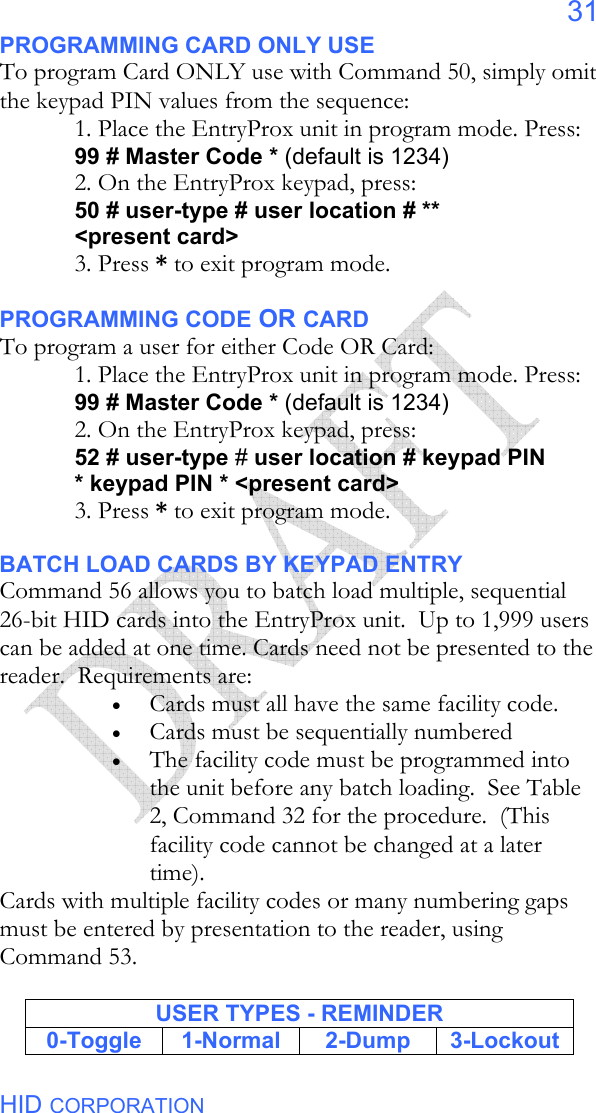  HID CORPORATION 31 PROGRAMMING CARD ONLY USE To program Card ONLY use with Command 50, simply omit the keypad PIN values from the sequence: 1. Place the EntryProx unit in program mode. Press: 99 # Master Code * (default is 1234) 2. On the EntryProx keypad, press: 50 # user-type # user location # ** &lt;present card&gt; 3. Press * to exit program mode.  PROGRAMMING CODE OR CARD To program a user for either Code OR Card: 1. Place the EntryProx unit in program mode. Press: 99 # Master Code * (default is 1234) 2. On the EntryProx keypad, press: 52 # user-type # user location # keypad PIN * keypad PIN * &lt;present card&gt; 3. Press * to exit program mode.  BATCH LOAD CARDS BY KEYPAD ENTRY Command 56 allows you to batch load multiple, sequential 26-bit HID cards into the EntryProx unit.  Up to 1,999 users can be added at one time. Cards need not be presented to the reader.  Requirements are: • Cards must all have the same facility code. • Cards must be sequentially numbered • The facility code must be programmed into the unit before any batch loading.  See Table 2, Command 32 for the procedure.  (This facility code cannot be changed at a later time). Cards with multiple facility codes or many numbering gaps must be entered by presentation to the reader, using Command 53.  USER TYPES - REMINDER 0-Toggle 1-Normal  2-Dump 3-Lockout 