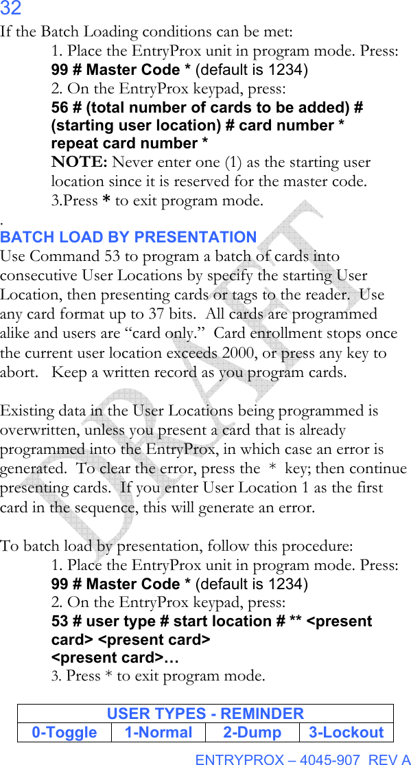  ENTRYPROX – 4045-907  REV A 32 If the Batch Loading conditions can be met: 1. Place the EntryProx unit in program mode. Press: 99 # Master Code * (default is 1234) 2. On the EntryProx keypad, press: 56 # (total number of cards to be added) # (starting user location) # card number * repeat card number * NOTE: Never enter one (1) as the starting user location since it is reserved for the master code. 3.Press * to exit program mode. .  BATCH LOAD BY PRESENTATION Use Command 53 to program a batch of cards into consecutive User Locations by specify the starting User Location, then presenting cards or tags to the reader.  Use any card format up to 37 bits.  All cards are programmed alike and users are “card only.”  Card enrollment stops once the current user location exceeds 2000, or press any key to abort.   Keep a written record as you program cards.  Existing data in the User Locations being programmed is overwritten, unless you present a card that is already programmed into the EntryProx, in which case an error is generated.  To clear the error, press the  *  key; then continue presenting cards.  If you enter User Location 1 as the first card in the sequence, this will generate an error.    To batch load by presentation, follow this procedure: 1. Place the EntryProx unit in program mode. Press: 99 # Master Code * (default is 1234) 2. On the EntryProx keypad, press: 53 # user type # start location # ** &lt;present card&gt; &lt;present card&gt; &lt;present card&gt;… 3. Press * to exit program mode.  USER TYPES - REMINDER 0-Toggle 1-Normal  2-Dump 3-Lockout 
