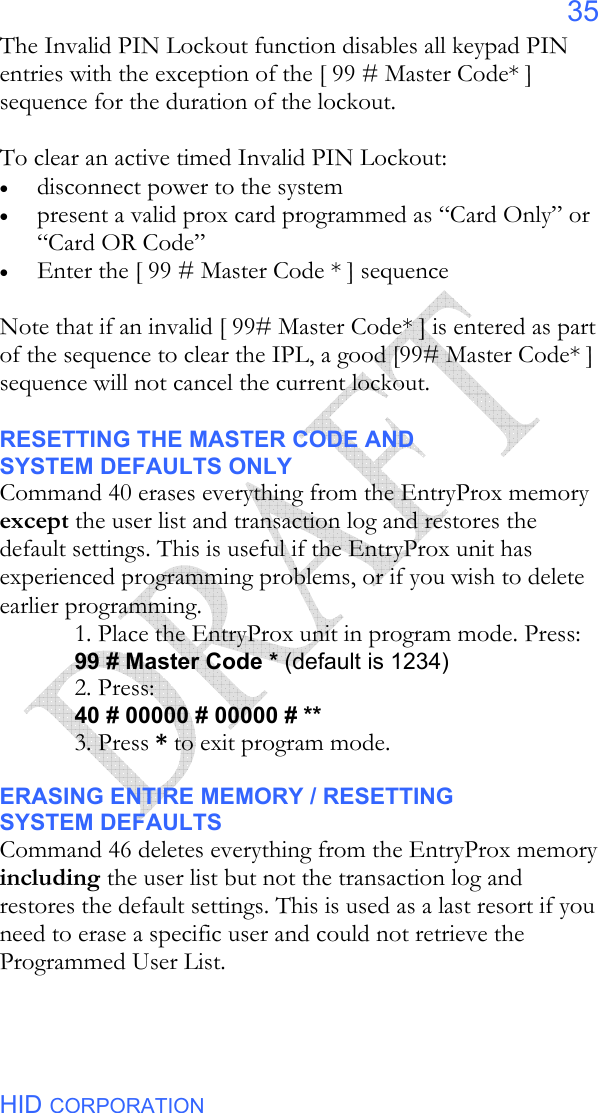  HID CORPORATION 35 The Invalid PIN Lockout function disables all keypad PIN entries with the exception of the [ 99 # Master Code* ] sequence for the duration of the lockout.     To clear an active timed Invalid PIN Lockout: • disconnect power to the system • present a valid prox card programmed as “Card Only” or  “Card OR Code”  • Enter the [ 99 # Master Code * ] sequence  Note that if an invalid [ 99# Master Code* ] is entered as part of the sequence to clear the IPL, a good [99# Master Code* ] sequence will not cancel the current lockout.    RESETTING THE MASTER CODE AND SYSTEM DEFAULTS ONLY Command 40 erases everything from the EntryProx memory except the user list and transaction log and restores the default settings. This is useful if the EntryProx unit has experienced programming problems, or if you wish to delete earlier programming. 1. Place the EntryProx unit in program mode. Press: 99 # Master Code * (default is 1234) 2. Press: 40 # 00000 # 00000 # ** 3. Press * to exit program mode.  ERASING ENTIRE MEMORY / RESETTING SYSTEM DEFAULTS Command 46 deletes everything from the EntryProx memory including the user list but not the transaction log and restores the default settings. This is used as a last resort if you need to erase a specific user and could not retrieve the Programmed User List. 