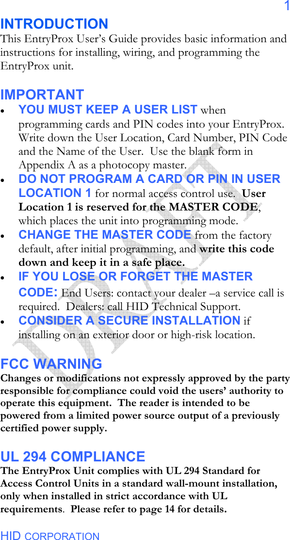  HID CORPORATION 1 INTRODUCTION This EntryProx User’s Guide provides basic information and instructions for installing, wiring, and programming the EntryProx unit.    IMPORTANT • YOU MUST KEEP A USER LIST when programming cards and PIN codes into your EntryProx.  Write down the User Location, Card Number, PIN Code and the Name of the User.  Use the blank form in Appendix A as a photocopy master.   • DO NOT PROGRAM A CARD OR PIN IN USER LOCATION 1 for normal access control use.  User Location 1 is reserved for the MASTER CODE, which places the unit into programming mode. • CHANGE THE MASTER CODE from the factory default, after initial programming, and write this code down and keep it in a safe place.   • IF YOU LOSE OR FORGET THE MASTER CODE: End Users: contact your dealer –a service call is required.  Dealers: call HID Technical Support. • CONSIDER A SECURE INSTALLATION if installing on an exterior door or high-risk location.    FCC WARNING Changes or modifications not expressly approved by the party responsible for compliance could void the users’ authority to operate this equipment.  The reader is intended to be powered from a limited power source output of a previously certified power supply.  UL 294 COMPLIANCE The EntryProx Unit complies with UL 294 Standard for Access Control Units in a standard wall-mount installation, only when installed in strict accordance with UL requirements.  Please refer to page 14 for details.