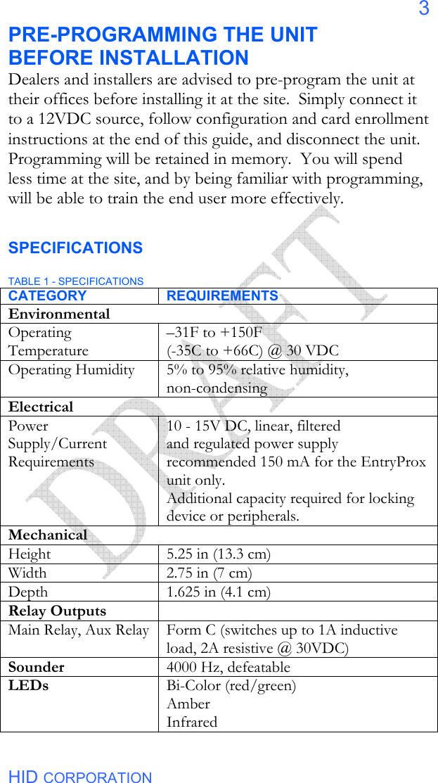  HID CORPORATION 3 PRE-PROGRAMMING THE UNIT BEFORE INSTALLATION Dealers and installers are advised to pre-program the unit at their offices before installing it at the site.  Simply connect it to a 12VDC source, follow configuration and card enrollment instructions at the end of this guide, and disconnect the unit.  Programming will be retained in memory.  You will spend less time at the site, and by being familiar with programming, will be able to train the end user more effectively.  SPECIFICATIONS  TABLE 1 - SPECIFICATIONS CATEGORY REQUIREMENTS Environmental Operating Temperature –31F to +150F   (-35C to +66C) @ 30 VDC Operating Humidity 5% to 95% relative humidity, non-condensing Electrical Power Supply/Current Requirements  10 - 15V DC, linear, filtered and regulated power supply recommended 150 mA for the EntryProx unit only. Additional capacity required for locking device or peripherals. Mechanical Height 5.25 in (13.3 cm) Width 2.75 in (7 cm) Depth    1.625 in (4.1 cm)  Relay Outputs  Main Relay, Aux Relay Form C (switches up to 1A inductive load, 2A resistive @ 30VDC) Sounder 4000 Hz, defeatable LEDs   Bi-Color (red/green) Amber Infrared  