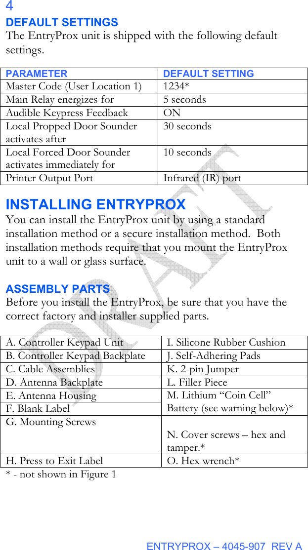  ENTRYPROX – 4045-907  REV A 4 DEFAULT SETTINGS The EntryProx unit is shipped with the following default settings. PARA PARAMETER DEFAULT SETTING Master Code (User Location 1)     1234* Main Relay energizes for 5 seconds Audible Keypress Feedback ON Local Propped Door Sounder activates after 30 seconds Local Forced Door Sounder activates immediately for 10 seconds Printer Output Port Infrared (IR) port METER DEFAULT SETTING INSTALLING ENTRYPROX You can install the EntryProx unit by using a standard installation method or a secure installation method.  Both installation methods require that you mount the EntryProx unit to a wall or glass surface.  ASSEMBLY PARTS Before you install the EntryProx, be sure that you have the correct factory and installer supplied parts.  A. Controller Keypad Unit  I. Silicone Rubber Cushion B. Controller Keypad Backplate  J. Self-Adhering Pads C. Cable Assemblies  K. 2-pin Jumper  D. Antenna Backplate  L. Filler Piece E. Antenna Housing F. Blank Label M. Lithium “Coin Cell” Battery (see warning below)* G. Mounting Screws   N. Cover screws – hex and tamper.* H. Press to Exit Label  O. Hex wrench* * - not shown in Figure 1  
