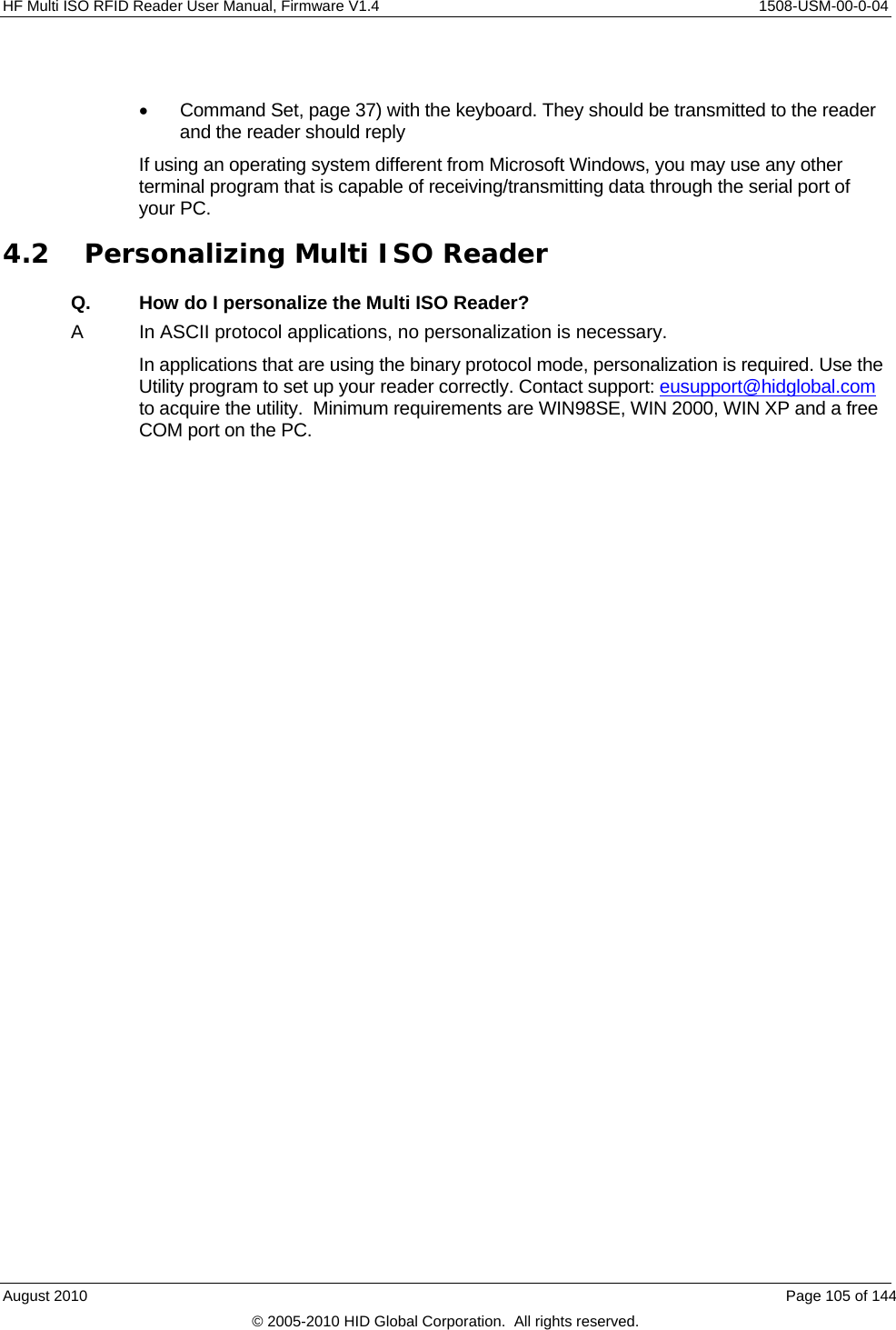  HF Multi ISO RFID Reader User Manual, Firmware V1.4    1508-USM-00-0-04   Command Set, page 37) with the keyboard. They should be transmitted to the reader and the reader should reply If using an operating system different from Microsoft Windows, you may use any other terminal program that is capable of receiving/transmitting data through the serial port of your PC. 4.2 Personalizing Multi ISO Reader Q.  How do I personalize the Multi ISO Reader? A  In ASCII protocol applications, no personalization is necessary. In applications that are using the binary protocol mode, personalization is required. Use the Utility program to set up your reader correctly. Contact support: eusupport@hidglobal.com to acquire the utility.  Minimum requirements are WIN98SE, WIN 2000, WIN XP and a free COM port on the PC.  August 2010    Page 105 of 144 © 2005-2010 HID Global Corporation.  All rights reserved. 