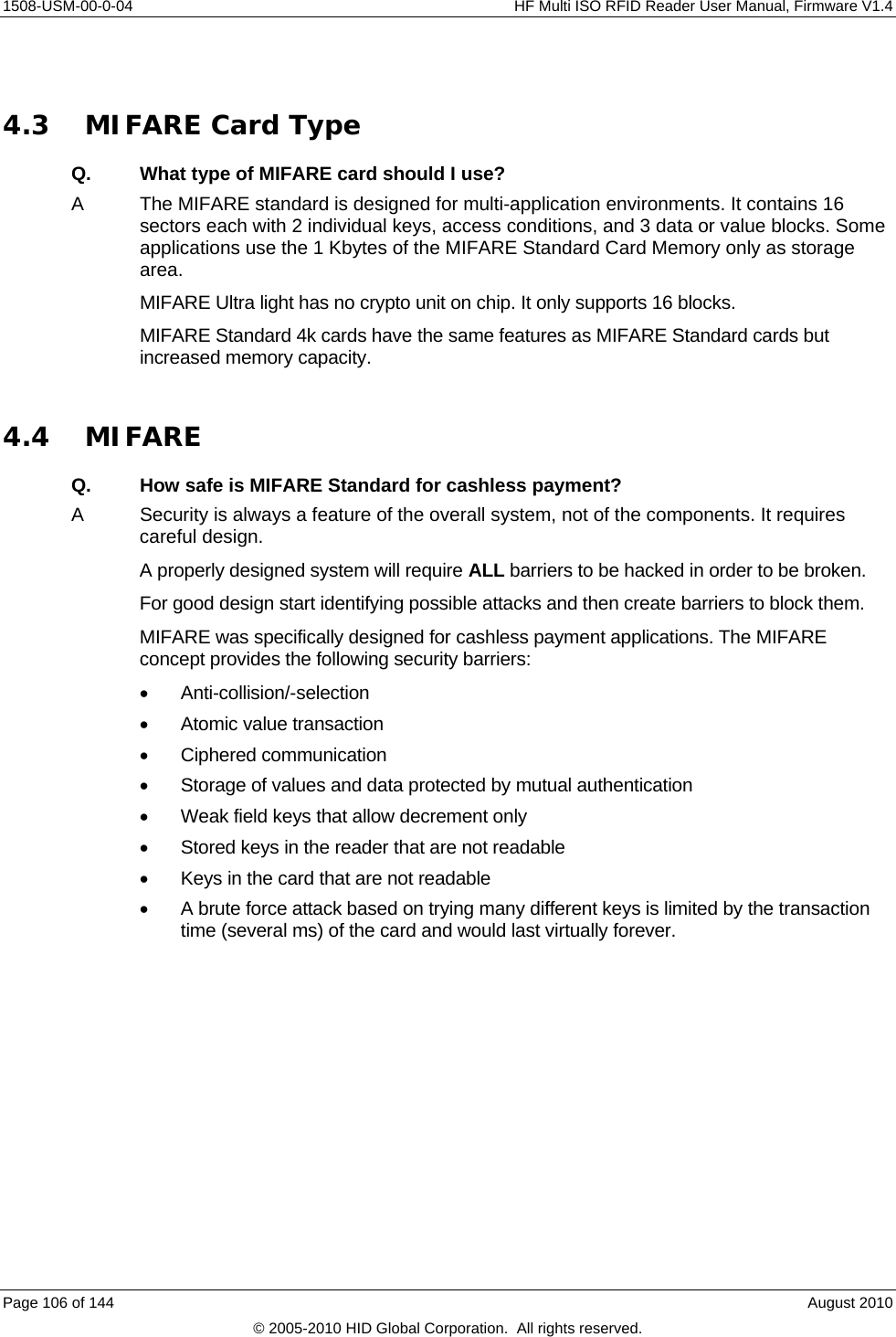     1508-USM-00-0-04    HF Multi ISO RFID Reader User Manual, Firmware V1.4  4.3 MIFARE Card Type Q.  What type of MIFARE card should I use? A  The MIFARE standard is designed for multi-application environments. It contains 16 sectors each with 2 individual keys, access conditions, and 3 data or value blocks. Some applications use the 1 Kbytes of the MIFARE Standard Card Memory only as storage area. MIFARE Ultra light has no crypto unit on chip. It only supports 16 blocks. MIFARE Standard 4k cards have the same features as MIFARE Standard cards but increased memory capacity.  4.4 MIFARE Q.  How safe is MIFARE Standard for cashless payment? A  Security is always a feature of the overall system, not of the components. It requires careful design.  A properly designed system will require ALL barriers to be hacked in order to be broken. For good design start identifying possible attacks and then create barriers to block them. MIFARE was specifically designed for cashless payment applications. The MIFARE concept provides the following security barriers:   Anti-collision/-selection  Atomic value transaction  Ciphered communication   Storage of values and data protected by mutual authentication   Weak field keys that allow decrement only   Stored keys in the reader that are not readable   Keys in the card that are not readable   A brute force attack based on trying many different keys is limited by the transaction time (several ms) of the card and would last virtually forever. Page 106 of 144    August 2010 © 2005-2010 HID Global Corporation.  All rights reserved. 