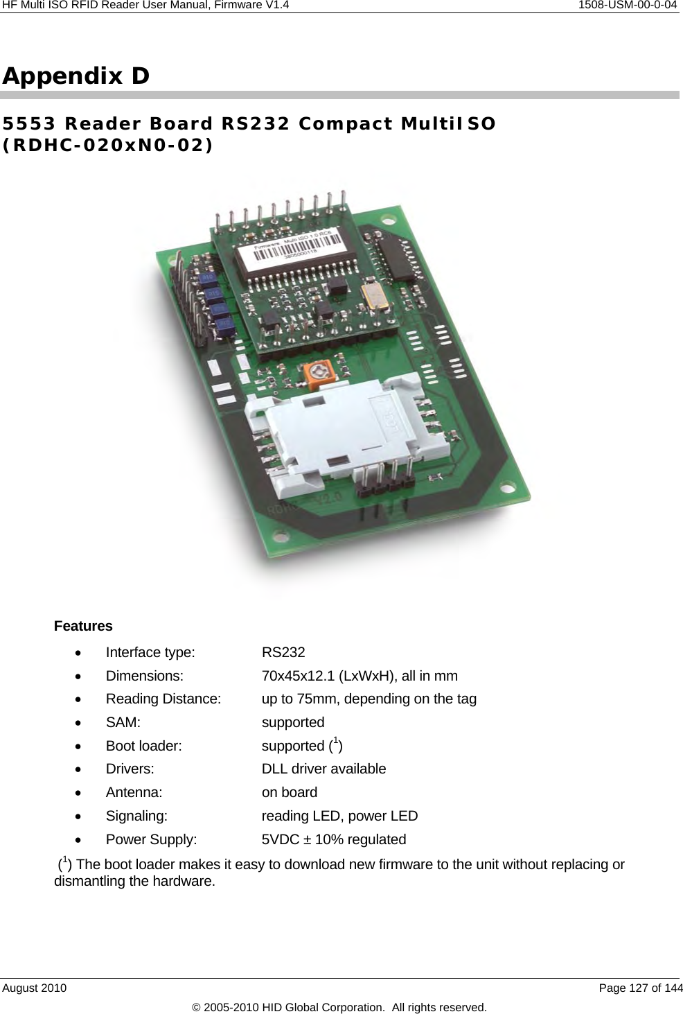  HF Multi ISO RFID Reader User Manual, Firmware V1.4    1508-USM-00-0-04 Appendix D 5553 Reader Board RS232 Compact MultiISO  (RDHC-020xN0-02)  Features  Interface type:   RS232   Dimensions:    70x45x12.1 (LxWxH), all in mm   Reading Distance:  up to 75mm, depending on the tag  SAM:   supported   Boot loader:    supported (1)  Drivers:   DLL driver available  Antenna:    on board   Signaling:    reading LED, power LED   Power Supply:    5VDC ± 10% regulated  (1) The boot loader makes it easy to download new firmware to the unit without replacing or dismantling the hardware.August 2010    Page 127 of 144 © 2005-2010 HID Global Corporation.  All rights reserved. 
