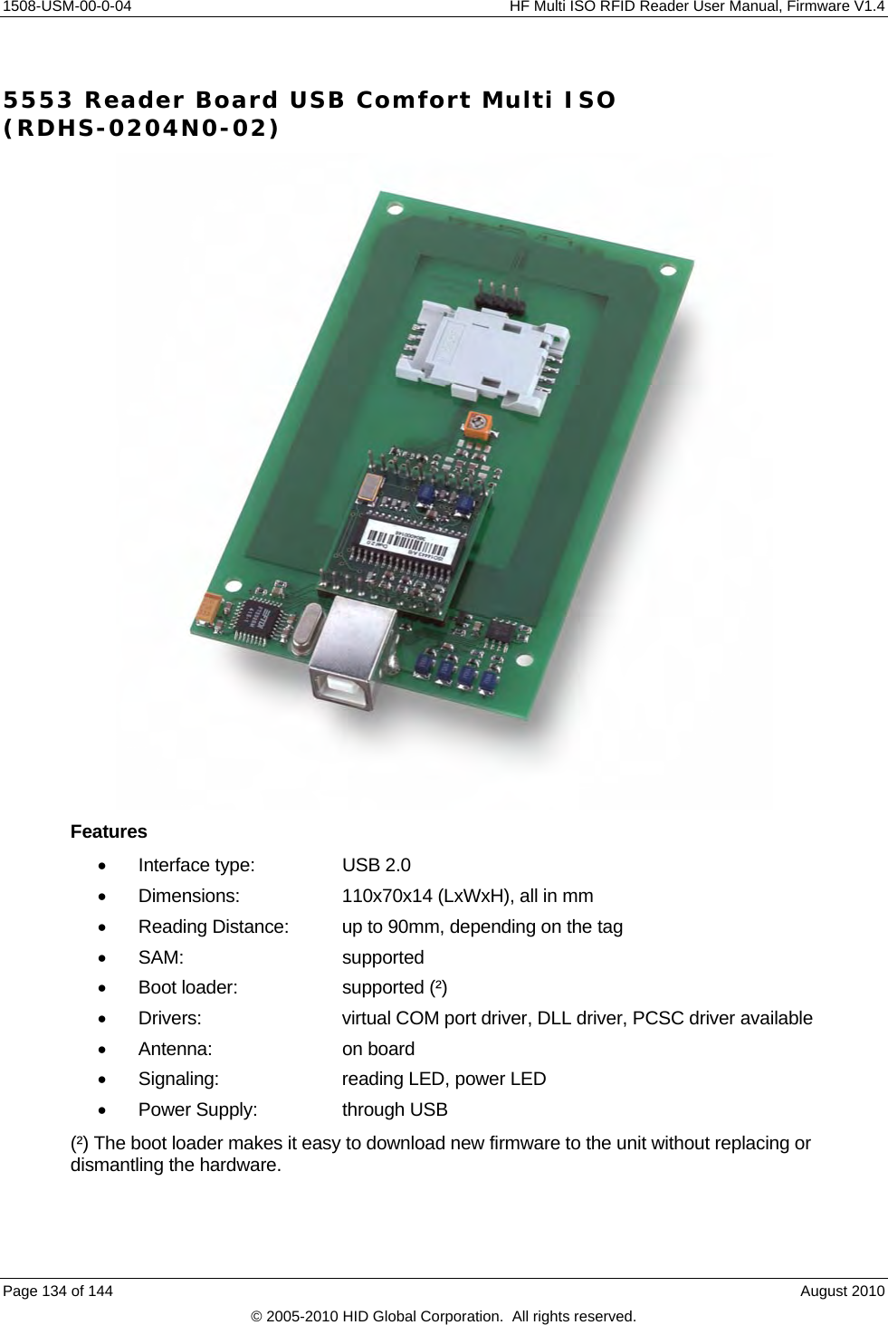     1508-USM-00-0-04    HF Multi ISO RFID Reader User Manual, Firmware V1.4 5553 Reader Board USB Comfort Multi ISO (RDHS-0204N0-02)  Features  Interface type:   USB 2.0   Dimensions:    110x70x14 (LxWxH), all in mm   Reading Distance:  up to 90mm, depending on the tag  SAM:   supported   Boot loader:    supported (²)   Drivers:     virtual COM port driver, DLL driver, PCSC driver available  Antenna:    on board   Signaling:    reading LED, power LED   Power Supply:    through USB (²) The boot loader makes it easy to download new firmware to the unit without replacing or dismantling the hardware. Page 134 of 144    August 2010 © 2005-2010 HID Global Corporation.  All rights reserved. 
