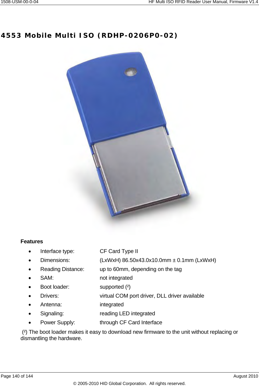     1508-USM-00-0-04    HF Multi ISO RFID Reader User Manual, Firmware V1.4  4553 Mobile Multi ISO (RDHP-0206P0-02)  Features   Interface type:    CF Card Type II   Dimensions:    (LxWxH) 86.50x43.0x10.0mm ± 0.1mm (LxWxH)   Reading Distance:  up to 60mm, depending on the tag  SAM:   not integrated   Boot loader:    supported (²)   Drivers:     virtual COM port driver, DLL driver available  Antenna:    integrated   Signaling:    reading LED integrated   Power Supply:    through CF Card Interface  (²) The boot loader makes it easy to download new firmware to the unit without replacing or dismantling the hardware. Page 140 of 144    August 2010 © 2005-2010 HID Global Corporation.  All rights reserved. 