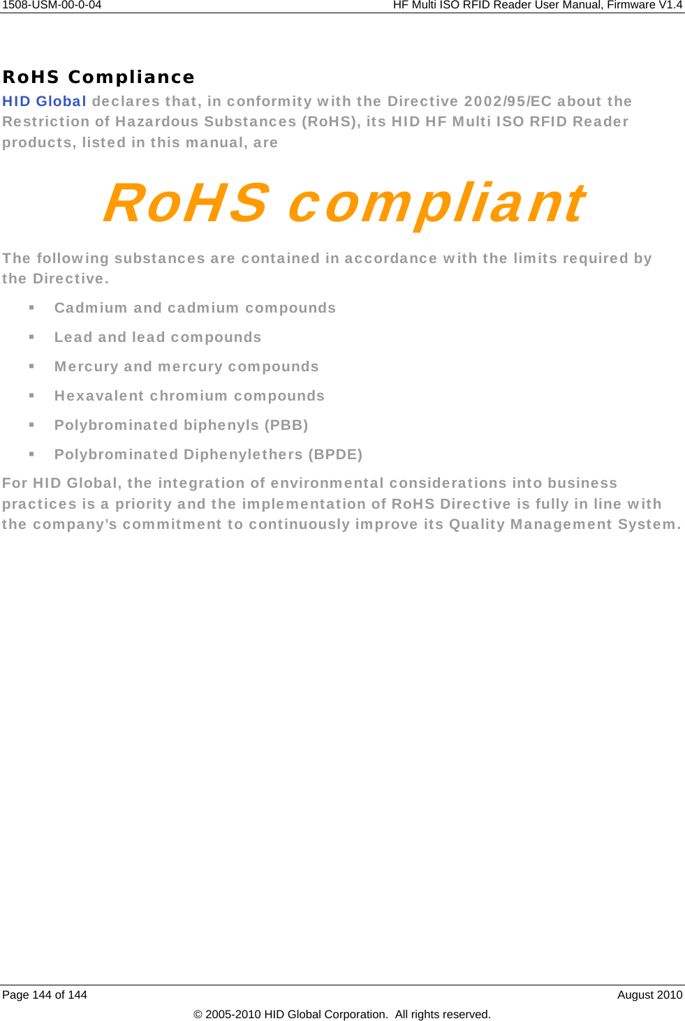     1508-USM-00-0-04    HF Multi ISO RFID Reader User Manual, Firmware V1.4 Page 144 of 144    August 2010 © 2005-2010 HID Global Corporation.  All rights reserved.  RoHS Compliance HID Global declares that, in conformity with the Directive 2002/95/EC about the Restriction of Hazardous Substances (RoHS), its HID HF Multi ISO RFID Reader products, listed in this manual, are RoHS compliantThe following substances are contained in accordance with the limits required by the Directive.  Cadmium and cadmium compounds  Lead and lead compounds  Mercury and mercury compounds  Hexavalent chromium compounds  Polybrominated biphenyls (PBB)  Polybrominated Diphenylethers (BPDE) For HID Global, the integration of environmental considerations into business practices is a priority and the implementation of RoHS Directive is fully in line with the company’s commitment to continuously improve its Quality Management System. 