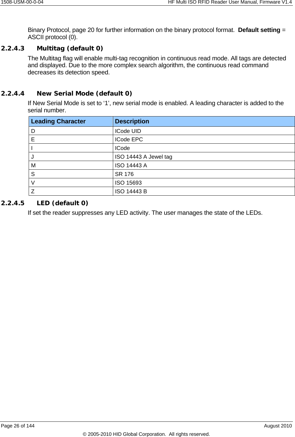     1508-USM-00-0-04    HF Multi ISO RFID Reader User Manual, Firmware V1.4  Binary Protocol, page 20 for further information on the binary protocol format.  Default setting = ASCII protocol (0). 2.2.4.3 Multitag (default 0) The Multitag flag will enable multi-tag recognition in continuous read mode. All tags are detected and displayed. Due to the more complex search algorithm, the continuous read command decreases its detection speed.   2.2.4.4 New Serial Mode (default 0) If New Serial Mode is set to ‘1’, new serial mode is enabled. A leading character is added to the serial number. Leading Character  Description D ICode UID E ICode EPC I ICode J  ISO 14443 A Jewel tag M  ISO 14443 A S SR 176 V ISO 15693 Z  ISO 14443 B 2.2.4.5 LED (default 0) If set the reader suppresses any LED activity. The user manages the state of the LEDs. Page 26 of 144    August 2010 © 2005-2010 HID Global Corporation.  All rights reserved. 