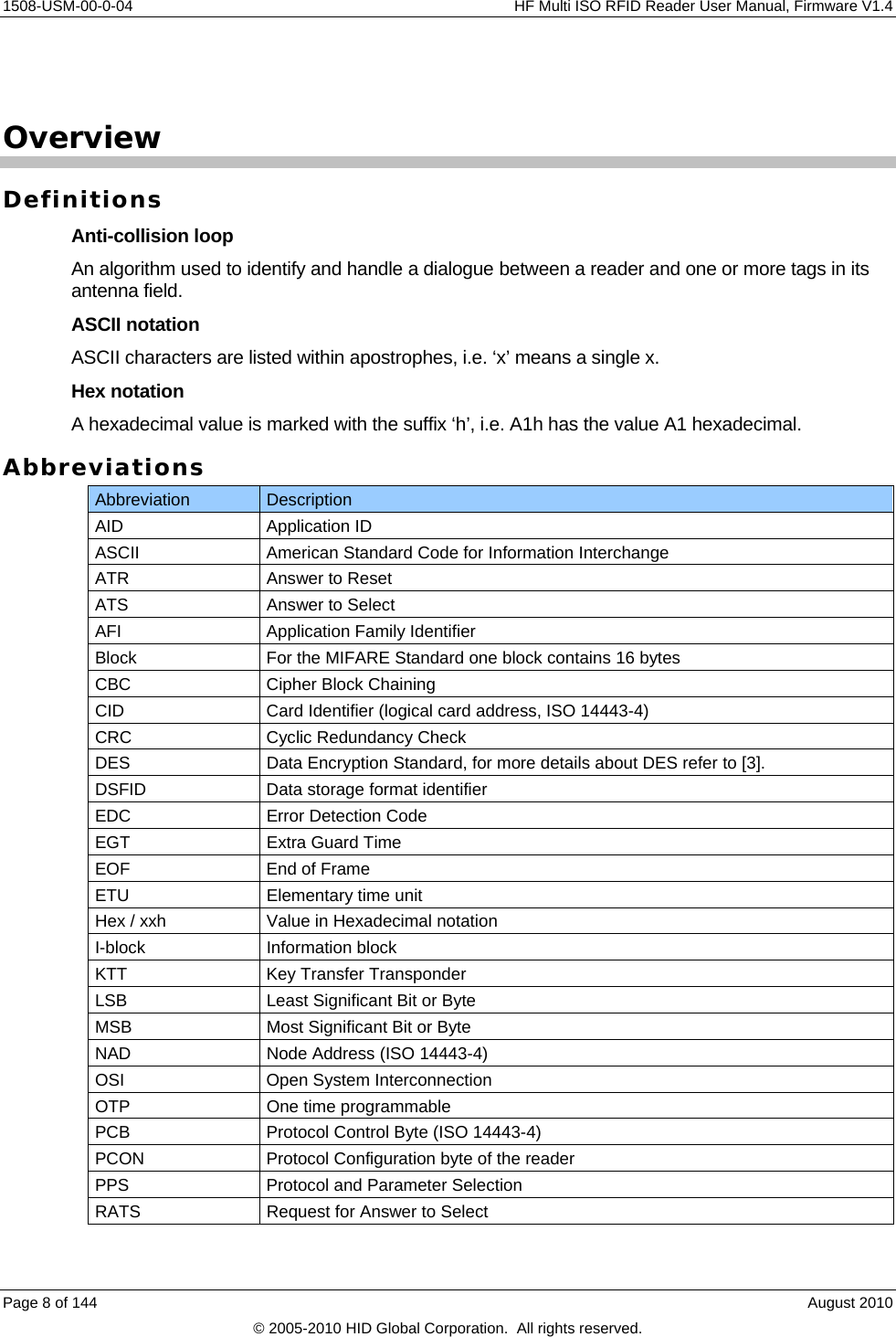     1508-USM-00-0-04    HF Multi ISO RFID Reader User Manual, Firmware V1.4  Overview Definitions Anti-collision loop An algorithm used to identify and handle a dialogue between a reader and one or more tags in its antenna field. ASCII notation ASCII characters are listed within apostrophes, i.e. ‘x’ means a single x. Hex notation A hexadecimal value is marked with the suffix ‘h’, i.e. A1h has the value A1 hexadecimal. Abbreviations Abbreviation  Description AID Application ID ASCII  American Standard Code for Information Interchange ATR  Answer to Reset ATS  Answer to Select AFI  Application Family Identifier Block  For the MIFARE Standard one block contains 16 bytes CBC  Cipher Block Chaining CID  Card Identifier (logical card address, ISO 14443-4) CRC  Cyclic Redundancy Check DES  Data Encryption Standard, for more details about DES refer to [3]. DSFID  Data storage format identifier EDC  Error Detection Code EGT  Extra Guard Time EOF  End of Frame ETU  Elementary time unit Hex / xxh  Value in Hexadecimal notation I-block Information block KTT  Key Transfer Transponder LSB  Least Significant Bit or Byte MSB  Most Significant Bit or Byte NAD  Node Address (ISO 14443-4) OSI  Open System Interconnection OTP  One time programmable PCB  Protocol Control Byte (ISO 14443-4) PCON  Protocol Configuration byte of the reader PPS  Protocol and Parameter Selection RATS  Request for Answer to Select Page 8 of 144    August 2010 © 2005-2010 HID Global Corporation.  All rights reserved. 